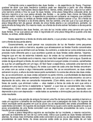 Conhecida como a experiência das duas fendas — da experiência de Young. Feynman
gostava de dizer que toda mecânica quântica pode ser deduzida a partir de uma reflexão
cuidadosa sobre as implicações dessa experiência. Vamos, então, analisá-la. Joga-se luz sobre
uma barreira sólida e fina na qual há duas fendas. Uma placa fotográfica colocada atrás da
barreira registra a luz que passa através das fendas — as partes mais claras da fotografia
indicam maior incidência de luz. A experiência consiste em comparar as imagens que resultam
quando uma, ou outra, ou ambas as fendas estão abertas e deixam passar a luz. Se a fenda da
esquerda estiver fechada e a da direita aberta. Isto faz sentido, uma vez que a luz que atinge a
placa fotográfica tem de passar através da única fenda aberta e se concentrará, portanto, na
parte direita da fotografia. Do mesmo modo, se a fenda da direita estiver fechada e a da esquerda
aberta.
Na experiência das duas fendas, um raio de luz incide sobre uma carreira em que há
duas fendas. A luz que passa por elas é registrada em uma placa fotográfica quando uma das
fendas, ou ambas, estão abertas.
Nesta experiência a fenda da direita está aberta, o que produz na placa fotográfica, mas
com a fenda da esquerda aberta.
Essencialmente, se você pensar nos corpúsculos de luz de Newton como pequenas
esferas que atira contra a barreira, aqueles que atravessarem as fendas ficarão concentrados
nas duas áreas que se alinham com as fendas. Ao contrário, a visão da luz como onda leva a uma
previsão muito diferente para o que acontece quando as duas fendas estão abertas. Vejamos.
Imagine que em vez de estarmos tratando aqui de ondas de luz estivéssemos considerando
ondas de água. O resultado será o mesmo, mas é mais fácil exemplificar com a água. Quando as
ondas de água atingem a fenda, do outro lado da barreira surgem ondas circulares, semelhantes
às que faz um pedregulho em um lago. (É fácil fazer a experiência, colocando uma barreira de
papelão em uma bacia cheia d'água.) As ondas que saem de cada uma das fendas encontram-
se umas com as outras e algo interessante acontece. Se, ao se encontrarem, as duas ondas
estiverem no pico, a altura da onda nesse ponto aumentará: é a soma das alturas das duas ondas.
Se, ao se encontrarem, as duas ondas estiverem no ponto mínimo, a profundidade da depressão
da água nesse ponto também aumentará. Finalmente, se o pico de uma onda encontra- se com a
depressão de outra, eles se cancelarão mutuamente. (Com efeito, essa é a idéia básica dos
fones de ouvido, que eliminam ruídos — eles medem a forma da onda de som que entra e
produzem outra cuja forma é exatamente a "oposta", o que leva ao cancelamento dos ruídos
indesejados.) Entre essas possibilidades de encontros — pico com pico, depressão com
depressão e pico com depressão — estão todos os aumentos e diminuições parciais da altura da
onda resultante.
Se você e uma porção de amigos formarem uma fila de barquinhos paralela à barreira e
cada um registrar o tamanho da oscilação que sofre com a passagem da onda. Os lugares de
maior oscilação serão aqueles em que os picos (ou as depressões) das ondas procedentes de
cada fenda coincidem. Os lugares de oscilação mínima ou igual a zero serão aqueles em que os
picos procedentes de uma fenda coincidem com as depressões procedentes da outra, o que
resulta em um cancelamento.
Como a placa fotográfica registra as oscilações da luz incidente, o mesmo raciocínio,
aplicado ao tratamento do raio de luz como onda, indica que quando as duas fendas estiverem
abertas. As áreas mais brilhantes estão onde coincidem os picos (ou as depressões) das ondas
procedentes de cada fenda. As áreas escuras estão onde os picos das ondas de um lado
 