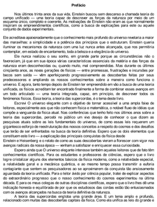 Prefácio
Nos últimos trinta anos da sua vida, Einstein buscou sem descanso a chamada teoria do
campo unificado — uma teoria capaz de descrever as forças da natureza por meio de um
esquema único, completo e coerente. As motivações de Einstein não eram as que normalmente
inspiram os empreendimentos científicos, como a busca de explicações para este ou aquele
conjunto de dados experimentais.
Ele acreditava apaixonadamente que o conhecimento mais profundo do universo revelaria a maior
das maravilhas: a simplicidade e a potência dos princípios que o estruturam. Einstein queria
iluminar os mecanismos da natureza com uma luz nunca antes alcançada, que nos permitiria
contemplar, em estado de encantamento, toda a beleza e a elegância do universo.
Ele nunca realizou o seu sonho, em grande parte porque as circunstâncias não o
favoreciam, já que em sua época várias características essenciais da matéria e das forças da
natureza eram desconhecidas ou, quando muito, mal compreendidas. Mas durante os últimos
cinqüenta anos, as novas gerações de físicos — entre promessas, frustrações e incursões por
becos sem saída — vêm aperfeiçoando progressivamente as descobertas feitas por seus
predecessores e ampliando os nossos conhecimentos sobre a maneira como funciona o
universo. E agora, tanto tempo depois de Einstein ter empreendido em vão a busca de uma teoria
unificada, os físicos acreditam ter encontrado finalmente a forma de combinar esses avanços em
um todo articulado — uma teoria integrada, capaz, em princípio, de descrever todos os
fenómenos físicos. Essa teoria, a teoria das supercordas, é o tema deste livro.
Escrevi O universo elegante com o objetivo de tornar acessível a uma ampla faixa de
leitores, especialmente aos que não conhecem física e matemática, o notável fluxo de idéias que
compõe a vanguarda da física atual. Nas conferências que tenho feito nos últimos anos sobre a
teoria das supercordas, percebi no público um vivo desejo de conhecer o que dizem as
pesquisas atuais sobre as leis fundamentais do universo, de como essas leis requerem um
gigantesco esforço de reestruturação dos nossos conceitos a respeito do cosmos e dos desafios
que terão de ser enfrentados na busca da teoria definitiva. Espero que os dois elementos que
constituem este livro — a explicação das principais conquistas da física desde
Einstein e Heisenberg e o relato de como as suas descobertas vieram a florescer com vigor nos
avanços radicais da nossa época — venham a satisfazer e enriquecer essa curiosidade.
Espero ainda que O universo elegante interesse também aqueles leitores que de fato têm
conhecimentos científicos. Para os estudantes e professores de ciências, espero que o livro
logre cristalizar alguns dos elementos básicos da física moderna, como a relatividade especial,
a relatividade geral e a mecânica quântica, e ao mesmo tempo possa transmitir a euforia
contagiante que sentem os pesquisadores ao se aproximarem da conquista tão ansiosamente
aguardada da teoria unificada. Para o leitor ávido por ciência popular, tratei de explicar aspectos
do extraordinário progresso que o nosso conhecimento do cosmos experimentou na última
década. E para os meus colegas de outras disciplinas científicas, espero que o livro lhes dê uma
indicação honesta e equilibrada de por que os estudiosos das cordas estão tão entusiasmados
com os avanços alcançados na busca da teoria definitiva da natureza.
A teoria das supercordas engloba uma grande área. E um tema amplo e profundo,
relacionado com muitas das descobertas capitais da física. Como ela unifica as leis do grande e
 