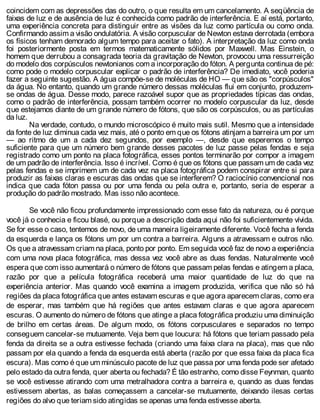 coincidem com as depressões das do outro, o que resulta em um cancelamento. A seqüência de
faixas de luz e de ausência de luz é conhecida como padrão de interferência. E aí está, portanto,
uma experiência concreta para distinguir entre as visões da luz como partícula ou como onda.
Confirmando assim a visão ondulatória. A visão corpuscular de Newton estava derrotada (embora
os físicos tenham demorado algum tempo para aceitar o fato). A interpretação da luz como onda
foi posteriormente posta em termos matematicamente sólidos por Maxwell. Mas Einstein, o
homem que derrubou a consagrada teoria da gravitação de Newton, provocou uma ressurreição
do modelo dos corpúsculos newtonianos com a incorporação do fóton. A pergunta continua de pé:
como pode o modelo corpuscular explicar o padrão de interferência? De imediato, você poderia
fazer a seguinte sugestão. A água compõe-se de moléculas de HO — que são os "corpúsculos"
da água. No entanto, quando um grande número dessas moléculas flui em conjunto, produzem-
se ondas de água. Desse modo, parece razoável supor que as propriedades típicas das ondas,
como o padrão de interferência, possam também ocorrer no modelo corpuscular da luz, desde
que estejamos diante de um grande número de fótons, que são os corpúsculos, ou as partículas
da luz.
Na verdade, contudo, o mundo microscópico é muito mais sutil. Mesmo que a intensidade
da fonte de luz diminua cada vez mais, até o ponto em que os fótons atinjam a barreira um por um
— ao ritmo de um a cada dez segundos, por exemplo —, desde que esperemos o tempo
suficiente para que um número bem grande desses pacotes de luz passe pelas fendas e seja
registrado como um ponto na placa fotográfica, esses pontos terminarão por compor a imagem
de um padrão de interferência. Isso é incrível. Como é que os fótons que passam um de cada vez
pelas fendas e se imprimem um de cada vez na placa fotográfica podem conspirar entre si para
produzir as faixas claras e escuras das ondas que se interferem? O raciocínio convencional nos
indica que cada fóton passa ou por uma fenda ou pela outra e, portanto, seria de esperar a
produção do padrão mostrado. Mas isso não acontece.
Se você não ficou profundamente impressionado com esse fato da natureza, ou é porque
você já o conhecia e ficou blasé, ou porque a descrição dada aqui não foi suficientemente vívida.
Se for esse o caso, tentemos de novo, de uma maneira ligeiramente diferente. Você fecha a fenda
da esquerda e lança os fótons um por um contra a barreira. Alguns a atravessam e outros não.
Os que a atravessam criam na placa, ponto por ponto. Em seguida você faz de novo a experiência
com uma nova placa fotográfica, mas dessa vez você abre as duas fendas. Naturalmente você
espera que com isso aumentará o número de fótons que passam pelas fendas e atingem a placa,
razão por que a película fotográfica receberá uma maior quantidade de luz do que na
experiência anterior. Mas quando você examina a imagem produzida, verifica que não só há
regiões da placa fotográfica que antes estavam escuras e que agora aparecem claras, como era
de esperar, mas também que há regiões que antes estavam claras e que agora aparecem
escuras. O aumento do número de fótons que atinge a placa fotográfica produziu uma diminuição
de brilho em certas áreas. De algum modo, os fótons corpusculares e separados no tempo
conseguem cancelar-se mutuamente. Veja bem que loucura: há fótons que teriam passado pela
fenda da direita se a outra estivesse fechada (criando uma faixa clara na placa), mas que não
passam por ela quando a fenda da esquerda está aberta (razão por que essa faixa da placa fica
escura). Mas como é que um minúsculo pacote de luz que passa por uma fenda pode ser afetado
pelo estado da outra fenda, quer aberta ou fechada? É tão estranho, como disse Feynman, quanto
se você estivesse atirando com uma metralhadora contra a barreira e, quando as duas fendas
estivessem abertas, as balas começassem a cancelar-se mutuamente, deixando ilesas certas
regiões do alvo que teriam sido atingidas se apenas uma fenda estivesse aberta.
 