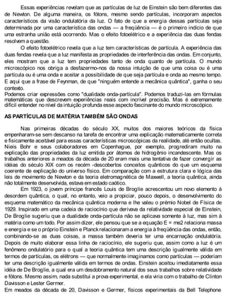Essas experiências revelam que as partículas de luz de Einstein são bem diferentes das
de Newton. De alguma maneira, os fótons, mesmo sendo partículas, incorporam aspectos
característicos da visão ondulatória da luz. O fato de que a energia dessas partículas seja
determinada por uma característica das ondas — a freqüência — é o primeiro indício de que
uma estranha união está ocorrendo. Mas o efeito fotoelétrico e a experiência das duas fendas
resolvem a questão.
O efeito fotoelétrico revela que a luz tem características de partícula. A experiência das
duas fendas revela que a luz manifesta as propriedades de interferência das ondas. Em conjunto,
eles mostram que a luz tem propriedades tanto de onda quanto de partícula. O mundo
microscópico nos obriga a desfazermo-nos da nossa intuição de que uma coisa ou é uma
partícula ou é uma onda e aceitar a possibilidade de que seja partícula e onda ao mesmo tempo.
E aqui que a frase de Feynman, de que "ninguém entende a mecânica quântica", ganha o seu
contexto.
Podemos criar expressões como "dualidade onda-partícula". Podemos traduzi-las em fórmulas
matemáticas que descrevem experiências reais com incrível precisão. Mas é extremamente
difícil entender no nível da intuição profunda esse aspecto fascinante do mundo microscópico.
AS PARTÍCULAS DE MATÉRIA TAMBÉM SÃO ONDAS
Nas primeiras décadas do século XX, muitos dos maiores teóricos da física
empenharam-se sem descanso na tarefa de encontrar uma explicação matematicamente correta
e fisicamente aceitável para essas características microscópicas da realidade, até então ocultas.
Nieis Bohr e seus colaboradores em Copenhague, por exemplo, progrediram muito na
explicação das propriedades da luz emitida por átomos de hidrogênio incandescente. Mas os
trabalhos anteriores a meados da década de 20 eram mais uma tentativa de fazer convergir as
idéias do século XIX com os recém -descobertos conceitos quânticos do que um esquema
coerente de explicação do universo físico. Em comparação com a estrutura clara e lógica das
leis de movimento de Newton e da teoria eletromagnética de Maxwell, a teoria quântica, ainda
não totalmente desenvolvida, estava em estado caótico.
Em 1923, o jovem príncipe francês Louis de Broglie acrescentou um novo elemento à
desordem quântica, o qual, no entanto, veio a propiciar, pouco depois, o desenvolvimento do
esquema matemático da mecânica quântica moderna e lhe valeu o prémio Nobel de Física de
1929. Inspirado em uma cadeia de raciocínio que derivava da relatividade especial de Einstein,
De Broglie sugeriu que a dualidade onda-partícula não se aplicava somente à luz, mas sim à
matéria como um todo. Por assim dizer, ele pensou que se a equação E = me2 relaciona massa
e energia e se o próprio Einstein e Planckrelacionaram a energia à freqüência das ondas, então,
combinando-se as duas coisas, a massa também deveria ter uma encarnação ondulatória.
Depois de muito elaborar essa linha de raciocínio, ele sugeriu que, assim como a luz é um
fenômeno ondulatório para o qual a teoria quântica tem uma descrição igualmente válida em
termos de partículas, os elétrons — que normalmente imaginamos como partículas — poderiam
ter uma descrição igualmente válida em termos de ondas. Einstein aceitou imediatamente essa
idéia de De Broglie, a qual era um desdobramento natural dos seus trabalhos sobre relatividade
e fótons. Mesmo assim, nada substitui a prova experimental, e ela viria com o trabalho de Clinton
Davisson e Lester Germer.
Em meados da década de 20, Davisson e Germer, físicos experimentais da Bell Telephone
 