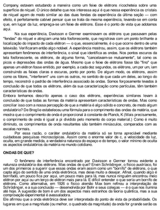 Company, estavam estudando a maneira como um feixe de elétrons ricocheteia sobre uma
superfície de níquel. O único detalhe que nos interessa aqui é que nessa experiência os cristais
de níquel agem de modo similar ao das duas fendas da experiência da última seção — com
efeito, é perfeitamente cabível pensar que se trata da mesma experiência, levando-se em conta
que, em lugar da luz, emprega-se um feixe de elétrons. Esse é o ponto de vista que adotamos
aqui.
Na sua experiência, Davisson e Germer examinavam os elétrons que passavam pelas
"fendas" do níquel e atingiam uma tela fosforescente, que registrava com um ponto brilhante a
localização do impacto de cada elétron — o que, essencialmente, é o que ocorre dentro de uma
televisão. Verificaram então algo notável. A experiência mostrou, assim, que os elétrons também
apresentam fenômenos de interferência, o sinal que identifica as ondas. Nos pontos escuros da
tela fosforescente, os elétrons, de alguma forma, "cancelavam-se mutuamente", tal como os
picos e depressões das ondas de água. Mesmo que o feixe de elétrons fosse tão "fino" que
apenas um elétron fosse emitido, por exemplo, a cada dez segundos, os elétrons, um por um, iam
construindo as faixas claras e escuras, ponto por ponto. De algum modo, os elétrons, assim
como os fótons, "interferem" uns com os outros, no sentido de que cada um deles, ao longo do
tempo, reconstrói o padrão de interferência associado às ondas. Somos forçosamente levados à
conclusão de que todos os elétrons, além da sua caracterização como partículas, têm também
características de ondas.
Embora tenhamos descrito apenas o caso dos elétrons, experiências similares levam à
conclusão de que todas as formas da matéria apresentam características de ondas. Mas como
conciliar isso com a nossa percepção de que a matéria é algo sólido e concreto, de modo algum
ondulatório? De Broglie estabeleceu uma fórmula para o comprimento das ondas da matéria, que
mostra que o comprimento de onda é proporcional à constante de Planck, K (Mais precisamente,
o comprimento de onda é igual a pi dividido pelo momento do corpo material.) Como é muito
diminuto, os comprimentos de onda resultantes são também minúsculos, comparados com as
escalas normais.
Por essa razão, o caráter ondulatório da matéria só se torna apreciável mediante
cuidadosas pesquisas microscópicas. Assim como o enorme valor de c, a velocidade da luz,
oculta, em grande medida, a verdadeira natureza do espaço e do tempo, o valor mínimo de oculta
os aspectos ondulatórios da matéria no mundo cotidiano.
ONDAS DE QUE?
O fenômeno de interferência encontrado por Davisson e Germer tornou evidente a
natureza ondulatória dos elétrons. Mas ondas de que? Erwin Schrödinger, o físico austríaco, foi
um dos primeiros a sugerir que essas ondas eram assim como um "borrifo" de elétrons, o que
capta algo do sentido de uma onda eletrônica, mas deixa muito a desejar. Afinal, quando algo é
borrifado, um pouco fica por aqui, um pouco mais para lá, mas nunca ninguém encontrou meio
elétron por aqui ou um terço de elétron mais para lá. E difícil entender o que seria um borrifo de
elétrons. Como alternativa, em 1926 o físico alemão Max bom refinou a interpretação de
Schrödinger, e a sua conclusão — desenvolvida por Bohr e seus colegas — é o que nos ilumina
até hoje. A sugestão de bom é um dos aspectos mais estranhos da teoria quântica, mas a sua
comprovação experimental é avassaladora.
Ele afirmou que a onda eletrônica deve ser interpretada do ponto de vista da probabilidade. Os
lugares em que a magnitude (ou melhor, o quadrado da magnitude) da onda for grande serão os
 