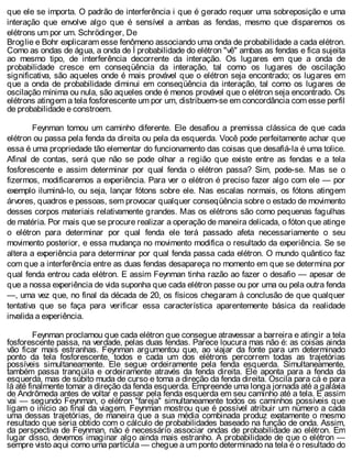 que ele se importa. O padrão de interferência i que é gerado requer uma sobreposição e uma
interação que envolve algo que é sensível a ambas as fendas, mesmo que disparemos os
elétrons um por um. Schrödinger, De
Broglie e Bohr explicaram esse fenômeno associando uma onda de probabilidade a cada elétron.
Como as ondas de água, a onda de Í probabilidade do elétron "vê" ambas as fendas e fica sujeita
ao mesmo tipo, de interferência decorrente da interação. Os lugares em que a onda de
probabilidade cresce em conseqüência da interação, tal como os lugares de oscilação
significativa, são aqueles onde é mais provável que o elétron seja encontrado; os lugares em
que a onda de probabilidade diminui em conseqüência da interação, tal como os lugares de
oscilação mínima ou nula, são aqueles onde é menos provável que o elétron seja encontrado. Os
elétrons atingem a tela fosforescente um por um, distribuem-se em concordância com esse perfil
de probabilidade e constroem.
Feynman tomou um caminho diferente. Ele desafiou a premissa clássica de que cada
elétron ou passa pela fenda da direita ou pela da esquerda. Você pode perfeitamente achar que
essa é uma propriedade tão elementar do funcionamento das coisas que desafiá-la é uma tolice.
Afinal de contas, será que não se pode olhar a região que existe entre as fendas e a tela
fosforescente e assim determinar por qual fenda o elétron passa? Sim, pode-se. Mas se o
fizermos, modificaremos a experiência. Para ver o elétron é preciso fazer algo com ele — por
exemplo iluminá-lo, ou seja, lançar fótons sobre ele. Nas escalas normais, os fótons atingem
árvores, quadros e pessoas, sem provocar qualquer conseqüência sobre o estado de movimento
desses corpos materiais relativamente grandes. Mas os elétrons são como pequenas fagulhas
de matéria. Por mais que se procure realizar a operação de maneira delicada, o fóton que atinge
o elétron para determinar por qual fenda ele terá passado afeta necessariamente o seu
movimento posterior, e essa mudança no movimento modifica o resultado da experiência. Se se
altera a experiência para determinar por qual fenda passa cada elétron. O mundo quântico faz
com que a interferência entre as duas fendas desapareça no momento em que se determina por
qual fenda entrou cada elétron. E assim Feynman tinha razão ao fazer o desafio — apesar de
que a nossa experiência de vida suponha que cada elétron passe ou por uma ou pela outra fenda
—, uma vez que, no final da década de 20, os físicos chegaram à conclusão de que qualquer
tentativa que se faça para verificar essa característica aparentemente básica da realidade
invalida a experiência.
Feynman proclamou que cada elétron que consegue atravessar a barreira e atingir a tela
fosforescente passa, na verdade, pelas duas fendas. Parece loucura mas não é: as coisas ainda
vão ficar mais estranhas. Feynman argumentou que, ao viajar da fonte para um determinado
ponto da tela fosforescente, todos e cada um dos elétrons percorrem todas as trajetórias
possíveis simultaneamente. Ele segue ordeiramente pela fenda esquerda. Simultaneamente,
também passa tranqüila e ordeiramente através da fenda direita. Ele aponta para a fenda da
esquerda, mas de súbito muda de curso e toma a direção da fenda direita. Oscila para cá e para
lá até finalmente tomar a direção da fenda esquerda. Empreende uma longa jornada até a galáxia
de Andrômeda antes de voltar e passar pela fenda esquerda em seu caminho até a tela. E assim
vai — segundo Feynman, o elétron "fareja" simultaneamente todos os caminhos possíveis que
ligam o início ao final da viagem. Feynman mostrou que é possível atribuir um número a cada
uma dessas trajetórias, de maneira que a sua média combinada produz exatamente o mesmo
resultado que seria obtido com o cálculo de probabilidades baseado na função de onda. Assim,
da perspectiva de Feynman, não é necessário associar ondas de probabilidade ao elétron. Em
lugar disso, devemos imaginar algo ainda mais estranho. A probabilidade de que o elétron —
sempre visto aqui como uma partícula — chegue a um ponto determinado na tela é o resultado do
 