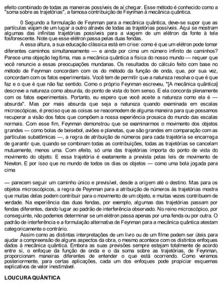 efeito combinado de todas as maneiras possíveis de aí chegar. Esse método é conhecido como a
"soma sobre as trajetórias", a famosa contribuição de Feynman à mecânica quântica.
0 Segundo a formulação de Feynman para a mecânica quântica, deve-se supor que as
partículas viajam de um lugar a outro através de todas as trajetórias possíveis. Aqui se mostram
algumas das infinitas trajetórias possíveis para a viagem de um elétron da fonte à tela
fosforescente. Note que esse elétron passa pelas duas fendas.
A essa altura, a sua educação clássica está em crise: como é que um elétron pode tomar
diferentes caminhos simultaneamente — e ainda por cima um número infinito de caminhos?
Parece uma objeção legítima, mas a mecânica quântica a física do nosso mundo — requer que
você renuncie a essas preocupações mundanas. Os resultados do cálculo feito com base no
método de Feynman concordam com os do método da função de onda, que, por sua vez,
concordam com os fatos experimentais. Você tem de permitir que a natureza resolva o que é que
faz e o que é que não faz sentido. Como o próprio Feynman escreveu, "[A mecânica quântica]
descreve a natureza como absurda, do ponto de vista do bom senso. E ela concorda plenamente
com os fatos experimentais. Portanto, eu espero que você aceite a natureza como ela é —
absurda". Mas por mais absurda que seja a natureza quando examinada em escalas
microscópicas, é preciso que as coisas se reacomodem de alguma maneira para que possamos
recuperar a visão dos fatos que compõem a nossa experiência prosaica do mundo das escalas
normais. Com esse fim, Feynman demonstrou que se examinarmos o movimento dos objetos
grandes — como bolas de beisebol, aviões e planetas, que são grandes em comparação com as
partículas subatômicas —, a regra de atribuição de números para cada trajetória se encarrega
de garantir que, quando se combinam todas as contribuições, todas as trajetórias se cancelam
mutuamente, menos uma. Com efeito, só uma das trajetórias importa do ponto de vista do
movimento do objeto. E essa trajetória é exatamente a prevista pelas leis de movimento de
Newton. E por isso que no mundo de todos os dias os objetos — como uma bola jogada para
cima
— parecem seguir um caminho único e previsível, desde a origem até o destino. Mas para os
objetos microscópicos, a regra de Peynman para a atribuição de números às trajetórias mostra
que muitas delas podem contribuir para o movimento de um objeto, e muitas vezes contribuem de
verdade. Na experiência das duas fendas, por exemplo, algumas das trajetórias passam por
fendas diferentes, dando lugar ao padrão de interferência observado. No reino microscópico, por
conseguinte, não podemos determinar se um elétron passa apenas por uma fenda ou por outra. O
padrão de interferência e a formulação alternativa de Feynman para a mecânica quântica atestam
categoricamente o contrário.
Assim como as distintas interpretações de um livro ou de um filme podem ser úteis para
ajudar a compreensão de alguns aspectos da obra, o mesmo acontece com os distintos enfoques
dados à mecânica quântica. Embora as suas previsões sempre estejam totalmente de acordo
entre si, o enfoque da função de onda e o da soma sobre as trajetórias, de Feynman,
proporcionam maneiras diferentes de entender o que está ocorrendo. Como veremos
posteriormente, para certas aplicações, cada um dos enfoques pode propiciar esquemas
explicativos de valor inestimável.
LOUCURA QUÂNTICA
 