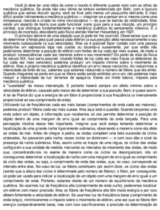 Você já deve ter uma idéia de como o mundo é diferente quando visto com os olhos da
mecânica quântica. Se ainda não caiu vítima da tontura sentenciada por Bohr, com a loucura
quântica que vamos discutir agora, você vai ficar pelo menos um pouquinho delirante. É mais
difícil aceitar intimamente a mecânica quântica — imaginar-se e pensar em si mesmo como uma
minipessoa, nascida e criada no reino microscópico — do que as teorias da relatividade. Mas
existe um aspecto da teoria que pode funcionar como guia para a sua intuição, um princípio
cardeal, que distingue fundamentalmente a mecânica quântica do pensamento clássico. É o
princípio da incerteza, descoberto pelo físico alemão Werner Heisenberg em 1927.
O princípio decorre de uma objeção que já pode ter lhe ocorrido. Observamos que o ato
de determinar a fenda pela qual passa cada elétron (a sua posição) afeta necessariamente o seu
movimento subseqüente (a sua velocidade). Mas se é possível fazer contato com uma pessoa
dando-lhe um expressivo tapa nas costas ou tocando-a suavemente, por que então não
poderíamos determinar a posição do elétron com fontes de luz cada vez mais suaves, de modo a
produzir conseqüências cada vez menores sobre o seu movimento? Do ponto de vista da física
do século XIX, isso seria possível. Usando fontes de luz cada vez mais fracas (e detectores de
luz cada vez mais sensíveis) podemos produzir um impacto mínimo sobre o movimento do
elétron. Mas a própria mecânica quântica identifica um erro nesse raciocínio. Ao reduzirmos a
intensidade da fonte de luz, sabemos que estamos reduzindo o número de fótons que ela emite.
Quando chegamos ao ponto em que os fótons estão sendo emitidos um a um, não podemos mais
reduzir a intensidade da luz: teríamos de apagá-la. Existe um limite básico, imposto pela
mecânica quântica,
à "suavidade" da nossa intervenção. E portanto haverá sempre um efeito mínimo sobre a
velocidade do elétron, causado pelo nosso ato de determinar a sua posição. Bem, é quase assim.
A lei de Planck diz que a energia de um fóton é proporcional à sua freqüência (e inversamente
proporcional ao seu comprimento de onda).
Utilizando luz de freqüências cada vez mais baixas (comprimentos de onda cada vez maiores),
podemos produzir fótons cada vez mais suaves. Mas aqui está a questão. Quando lançamos uma
onda sobre um objeto, a informação que recebemos só nos permite determinar a posição do
objeto dentro de uma margem de erro igual ao comprimento da onda lançada. Para uma
percepção intuitiva desse fato importante, imagine que você esteja tentando determinar a
localização de uma grande rocha ligeiramente submersa, observando a maneira como ela afeta
as ondas do mar. Antes de chegar à pedra, as ondas compõem uma bela sucessão de ciclos
ordenados. Ao passarem pela rocha, esses ciclos se distorcem — e com isso dão o sinal da
presença da rocha submersa. Mas, assim como os traços de uma régua, os ciclos das ondas
configuram a sua unidade de medida, marcando os intervalos do movimento das ondas, de modo
que, concentrando-nos no exame da maneira como os ciclos se desorganizam, nós só
conseguimos determinar a localização da rocha com uma margem de erro igual ao comprimento
do ciclo das ondas, ou seja, o comprimento de onda das ondas, que, no caso, corresponde ao
intervalo entre elas. No caso da luz, os fótons constituem, por assim dizer, os ciclos das ondas
(sendo que a altura dos ciclos é determinada pelo número de fótons); o fóton, por conseguinte,
só pode ser usado para indicar a localização de um objeto com uma margem de erro igual a um
comprimento de onda. Portanto, estamos diante de um número de equilibrismo da mecânica
quântica. Se usarmos luz de freqüência alta (comprimento de onda curto), poderemos localizar
um elétron com maior precisão. Mas os fótons de freqüência alta têm muita energia e por isso
afetam fortemente a velocidade do elétron. Se usarmos luz de freqüência baixa (comprimento de
onda longo), minimizaremos o impacto sobre o movimento do elétron, uma vez que os fótons têm
energia comparativamente baixa, mas com isso sacrificaremos a precisão na determinação da
 