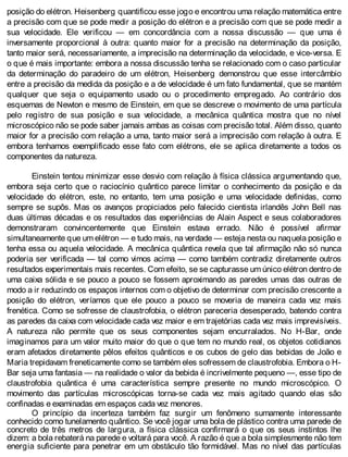 posição do elétron. Heisenberg quantificou esse jogo e encontrou uma relação matemática entre
a precisão com que se pode medir a posição do elétron e a precisão com que se pode medir a
sua velocidade. Ele verificou — em concordância com a nossa discussão — que uma é
inversamente proporcional à outra: quanto maior for a precisão na determinação da posição,
tanto maior será, necessariamente, a imprecisão na determinação da velocidade, e vice-versa. E
o que é mais importante: embora a nossa discussão tenha se relacionado com o caso particular
da determinação do paradeiro de um elétron, Heisenberg demonstrou que esse intercâmbio
entre a precisão da medida da posição e a de velocidade é um fato fundamental, que se mantém
qualquer que seja o equipamento usado ou o procedimento empregado. Ao contrário dos
esquemas de Newton e mesmo de Einstein, em que se descreve o movimento de uma partícula
pelo registro de sua posição e sua velocidade, a mecânica quântica mostra que no nível
microscópico não se pode saber jamais ambas as coisas com precisão total. Além disso, quanto
maior for a precisão com relação a uma, tanto maior será a imprecisão com relação à outra. E
embora tenhamos exemplificado esse fato com elétrons, ele se aplica diretamente a todos os
componentes da natureza.
Einstein tentou minimizar esse desvio com relação à física clássica argumentando que,
embora seja certo que o raciocínio quântico parece limitar o conhecimento da posição e da
velocidade do elétron, este, no entanto, tem uma posição e uma velocidade definidas, como
sempre se supôs. Mas os avanços propiciados pelo falecido cientista irlandês John Bell nas
duas últimas décadas e os resultados das experiências de Alain Aspect e seus colaboradores
demonstraram convincentemente que Einstein estava errado. Não é possível afirmar
simultaneamente que um elétron — e tudo mais, na verdade — esteja nesta ou naquela posição e
tenha essa ou aquela velocidade. A mecânica quântica revela que tal afirmação não só nunca
poderia ser verificada — tal como vimos acima — como também contradiz diretamente outros
resultados experimentais mais recentes. Com efeito, se se capturasse um único elétron dentro de
uma caixa sólida e se pouco a pouco se fossem aproximando as paredes umas das outras de
modo a ir reduzindo os espaços internos com o objetivo de determinar com precisão crescente a
posição do elétron, veríamos que ele pouco a pouco se moveria de maneira cada vez mais
frenética. Como se sofresse de claustrofobia, o elétron pareceria desesperado, batendo contra
as paredes da caixa com velocidade cada vez maior e em trajetórias cada vez mais imprevisíveis.
A natureza não permite que os seus componentes sejam encurralados. No H-Bar, onde
imaginamos para um valor muito maior do que o que tem no mundo real, os objetos cotidianos
eram afetados diretamente pêlos efeitos quânticos e os cubos de gelo das bebidas de João e
Maria trepidavam freneticamente como se também eles sofressem de claustrofobia. Embora o H-
Bar seja uma fantasia — na realidade o valor da bebida é incrivelmente pequeno —, esse tipo de
claustrofobia quântica é uma característica sempre presente no mundo microscópico. O
movimento das partículas microscópicas torna-se cada vez mais agitado quando elas são
confinadas e examinadas em espaços cada vez menores.
O princípio da incerteza também faz surgir um fenômeno sumamente interessante
conhecido como tunelamento quântico. Se você jogar uma bola de plástico contra uma parede de
concreto de três metros de largura, a física clássica confirmará o que os seus instintos lhe
dizem: a bola rebaterá na parede e voltará para você. A razão é que a bola simplesmente não tem
energia suficiente para penetrar em um obstáculo tão formidável. Mas no nível das partículas
 