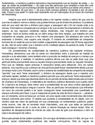 fundamentais, a mecânica quântica demonstra inequivocamente que as funções de ondas — ou
seja, as ondas de probabilidade — de cada uma das partículas que compõem a bola têm uma
pequeníssima parte que se prolonga através da parede. Isso significa que existe uma chance —
mínima, mas maior do que zero — de que a bola consiga penetrar na parede e sair do outro
lado. Como é que pode? A razão está novamente com as implicações do princípio da incerteza
de Heisenberg.
Imagine que você é absolutamente pobre e de repente recebe a notícia de que uma tia
que vive no exterior morreu e deixou uma grande fortuna que de direito lhe pertence. O problema
está em que você não tem o dinheiro para pagar a passagem até o fim do mundo onde a tia
morava. Você explica a situação para os amigos e diz que se eles lhe emprestarem o dinheiro da
viagem, ao seu regresso receberão régios dividendos, mas ninguém tem dinheiro para
emprestar. Você se lembra então de um velho amigo dos bons tempos, que trabalha em uma
companhia de aviação, procura-o e lhe implora uma passagem. Ele tampouco tem como lhe
emprestar o dinheiro, mas sugere uma solução. O sistema de contabilidade da companhia
funciona de um modo tal que se você creditar o pagamento da passagem nas 24 horas seguintes
ao vôo, não há como saber que o dinheiro só foi creditado depois da partida do avião. E assim
você consegue ir reclamar a herança.
Os procedimentos de contabilidade da mecânica quântica são bastante similares.
Heisenberg demonstrou que não só existe um intercâmbio entre a precisão da medida da
posição e a da velocidade, como também entre a precisão da medida da energia e o tempo que
se leva para fazer a medição. A mecânica quântica afirma que não se pode dizer que uma
partícula tenha precisamente essa ou aquela energia precisamente neste ou naquele momento.
Para que as medidas sejam precisas é necessário tempo para efetuá-las. Ora, em outras
palavras, isso significa que a energia de uma partícula pode flutuar violentamente desde que por
um tempo muito curto. Portanto, assim como o sistema de contabilidade da companhia de aviação
"permite" que você "tome emprestado" o dinheiro da passagem desde que o reponha com
suficiente rapidez, também a mecânica quântica permite que uma partícula "tome emprestada" a
energia, desde que esta seja devolvida dentro de um período de tempo determinado pelo princípio
da incerteza de Heisenberg. A matemática da mecânica quântica demonstra que quanto maior
for a barreira de energia, tanto menor será a probabilidade de que essa criativa operação de
contabilidade microscópica chegue a ocorrer. Mas as partículas microscópicas que enfrentam
um muro de concreto podem e às vezes conseguem tomar emprestada uma quantidade de
energia suficiente para fazer o que é impossível do ponto de vista da física clássica — penetrar,
por um momento, como se fosse por um túnel, em uma região onde inicialmente elas não tinham
energia suficiente para entrar. À medida que aumenta a complexidade de um objeto, com um
número cada vez maior de partículas em sua composição, os tunelamentos quânticos podem
ainda ocorrer, mas vão se tornando muito improváveis, uma vez que todas as partículas
componentes teriam de ter a sorte de sofrer a mesma flutuação ao mesmo tempo. Mas os
episódios do desaparecimento do charuto de João, do cubo de gelo que atravessa o vidro do
copo e da passagem de João e
Maria pela parede do bar podem acontecer. Em um lugar de fantasia como o H-Bar, em que ~h é
grande, esses tunelamentos quânticos são eventos corriqueiros. Mas as regras de
 