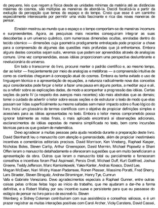 do pequeno, leis que regem a física desde as unidades mínimas da matéria até as distâncias
máximas do cosmos, são múltiplas as maneiras de abordá-la. Decidi focalizá-la a partir da
evolução da percepção que temos do espaço e do tempo. Creio que esse é um caminho
especialmente interessante por permitir uma visão fascinante e rica das novas maneiras de
pensar.
Einstein mostrou ao mundo que o espaço e o tempo comportam-se de maneiras incomuns
e surpreendentes. Agora, as pesquisas mais recentes conseguiram integrar as suas
descobertas a um universo quântico, com numerosas dimensões ocultas, enroladas dentro do
tecido cósmico — dimensões cuja geometria prodigamente entrelaçada pode propiciar a chave
para a compreensão de algumas das questões mais profundas que já enfrentamos. Embora
alguns destes conceitos sejam sutis, veremos que podem ser apreendidos através de analogias
comuns. Uma vez compreendidas, essas idéias proporcionam uma perspectiva deslumbrante e
revolucionária do universo.
Em todo o transcorrer do livro, procurei manter o padrão científico e, ao mesmo tempo,
dar ao leitor — freqüentemente por meio de analogias e metáforas — a compreensão intuitiva de
como os cientistas chegaram à concepção atual do cosmos. Embora eu tenha evitado o uso de
linguagem técnica e a apresentação de equações, a natureza radicalmente nova dos conceitos
aqui considerados pode forçar o leitor a fazer uma pausa em alguns pontos, a meditar aqui e ali,
ou a refletir sobre as explicações dadas, de modo a acompanhar a progressão das idéias. Certas
seções da parte IV (a respeito dos avanços mais recentes) são mais abstratas que as demais;
tomei o cuidado de advertir o leitor sobre essas seções e de estruturar o texto de modo que elas
possam ser lidas superficialmente ou mesmo saltadas sem maior impacto sobre o fluxo lógico do
livro. Incluí um glossário de termos científicos com o objetivo de propiciar definições simples e
acessíveis para as idéias apresentadas no texto. Embora o leitor menos comprometido possa
ignorar totalmente as notas finais, o mais aplicado encontrará aí observações adicionais,
esclarecimentos de idéias expostas de maneira simplificada no texto, bem como incursões
técnicas para os que gostam de matemática.
Devo agradecer a muitas pessoas pela ajuda recebida durante a preparação deste livro.
David Steinhardt leu o manuscrito com atenção e generosidade, além de propiciar inestimáveis
incentivos e comentários editoriais precisos. David Morrison, Ken Vineberg, Raphael Kasper,
Nicholas Boles, Steven Carlip, Arthur Greenspoon, David Mermin, Michael Popowitz e Shani
Offen leram o manuscrito detalhadamente e ofereceram sugestões que em muito beneficiaram a
apresentação da obra. Outros que leram o manuscrito total ou parcialmente e forneceram
conselhos e incentivos foram Paul Aspinwail, Persis Drell, Michael Duff, Kurt Gottfried, Joshua
Greene, TeddyJefferson, Marc Kamionkowski, YakovKanter, Andras Kovacs, David Lee,
Megan McEwen, Nari Mistry, Hasan Padamsee, Ronen Plesser, Massimo Poratti, Fred Sherry,
Lars Straeter, Steven Strogatz, Andrew Strominger, HenryTye, Cumrun
Vafa e Gabriele Veneziano. Devo agradecimentos especiais a Raphael Gunner, entre outras
coisas pelas críticas feitas logo ao início do trabalho, que me ajudaram a dar-lhe a forma
definitiva, e a Robert Malley, por seu incentivo suave e persistente para que eu passasse do
estágio de pensar no livro para o de escrevê-lo. Steven
Weinberg e Sidney Coleman contribuíram com sua assistência e conselhos valiosos, e é um
prazer registrar as muitas interações positivas com Carol Archer, VickyCarstens, David Cassei,
 