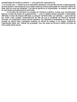probabilidade da mecânica quântica — e em particular a pequenez de
~h no mundo real — indicam que se você tentar atravessar uma parede uma vez a cada segundo,
teria de esperar mais tempo do que a idade t atual do universo para poder ter uma boa chance de
obter êxito em uma das tentativas. Com eterna paciência (e longevidade), no entanto, mais cedo
ou mais tarde você aparecerá do outro lado.
O princípio da incerteza é o coração da mecânica quântica. Coisas que consideramos
básicas a ponto de jamais as questionarmos — que os objetos tenham posições e velocidades
definidas e níveis de energia definidos a qualquer momento dado, por exemplo — agora têm de
ser vistas como simples conseqüências do fato de que a constante de Planck é bastante
diminuta, se comparada à nossa escala cotidiana. De importância fundamental é o fato de que,
quando se aplica essa concepção quântica ao tecido do espaço e do tempo, revelam-se
imperfeições fatais nas "malhas da gravidade" que nos levam ao terceiro conflito principal da
física neste último século.
 