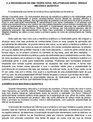 5. A NECESSIDADE DE UMA TEORIA NOVA: RELATIVIDADE GERAL VERSUS
MECÂNICA QUÂNTICA
A compreensão que temos do universo físico aprofundou-se durante os
últimos cinqüenta anos. Os instrumentos teóricos da mecânica quântica e da relatividade geral
permitem-nos compreender e prever acontecimentos físicos desde as escalas atômica e
subatômica até as das galáxias, dos aglomerados de galáxias e da estrutura do próprio universo.
Essa é uma realização monumental. É extraordinário que seres confinados a um planeta que
orbita uma estrela prosaica nos confins de uma galáxia bastante comum tenham conseguido, por
meio do pensamento e da experiência, descobrir e compreender algumas das características
mais misteriosas do universo físico. Além do que, os físicos, por sua própria natureza, não se
satisfarão enquanto não desvendarem os fatos mais profundos e fundamentais do universo.
Stephen Hawking se referiu a isso como o primeiro passo no rumo do conhecimento da "mente
de Deus".
Está cada vez mais claro que a mecânica quântica e a relatividade geral não chegam a
alcançar esse nível mais profundo do conhecimento. Como os seus campos de aplicação são
normalmente tão diferentes, na grande maioria dos casos, ou se aplica a mecânica quântica, ou
a relatividade geral, mas nunca as duas em conjunto. Em certas condições extremas, no entanto,
em que os objetos têm grandes massas e são muito pequenos — como no ponto central de um
buraco negro, ou no próprio universo no momento do big-bang, para dar dois exemplos —,
precisamos tanto da mecânica quântica quanto da relatividade para o entendimento correto. Mas,
tal como acontece com a pólvora e o fogo, quando tentamos combinar a mecânica quântica e a
relatividade geral, a união gera catástrofes violentas. Problemas bem formulados produzem
respostas sem sentido quando associamos as equações das duas teorias. A forma mais
freqüente que tomam esses absurdos é que o resultado obtido para a probabilidade de
ocorrência de um processo não seja, por exemplo, de vinte por cento, ou de 73 por cento, ou de
91 por cento, mas sim o infinito. Ora, qual é o significado de uma probabilidade maior do que
um? Ou, pior, de uma probabilidade infinita? Somos forçados a concluir que há algo de errado.
Examinando cuidadosamente as propriedades básicas da relatividade geral e da mecânica
quântica, podemos verificar que realmente há algo de errado.
A ESSÊNCIA DA MECÂNICA QUÂNTICA
Quando Heisenberg descobriu o princípio da incerteza, a física mudou de rumo e nunca
mais regressou ao caminho anterior. Probabilidades, funções de ondas, interferências, quanta,
tudo isso envolve maneiras radicalmente novas de encarar a realidade. Um físico "clássico"
particularmente renitente poderia ainda apegar-se à esperança de que, afinal de contas, todos
esses desvios terminassem por produzir algo não muito diferente do antigo modo de pensar.
Mas o princípio da incerteza liquidou, clara e definitivamente, com qualquer possibilidade de
aferrar-se ao passado.
O princípio da incerteza nos informa que o universo é um lugar frenético quando visto em
escalas cada vez menores de espaço e tempo. Vimos alguns exemplos na tentativa que fizemos,
no capítulo anterior, de determinar a localização de partículas elementares como os elétrons: se
jogamos sobre o elétron luz de freqüências cada vez maiores, podemos determinar a sua
posição com precisão crescente, mas temos de pagar um custo, uma vez que as nossas
 