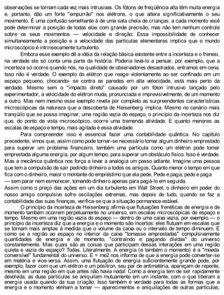 observações se tornam cada vez mais intrusivas. Os fótons de freqüência alta têm muita energia
e, portanto, dão um forte "empurrão" nos elétrons, o que altera significativamente o seu
movimento. É uma confusão semelhante à de uma sala cheia de crianças: a cada momento você
pode determinar a posição de todas elas com grande precisão, mas não tem nenhum controle
sobre os seus movimentos — velocidade e direção. Essa impossibilidade de conhecer
simultaneamente a posição e a velocidade das partículas elementares implica que o mundo
microscópico é intrinsecamente turbulento.
Embora esse exemplo dê a idéia da relação básica existente entre a incerteza e o frenesi,
na verdade ele só conta uma parte da história. Poderia levá-lo a pensar, por exemplo, que a
incerteza só ocorre quando nós, na qualidade de observadores desastrados, entramos em cena.
Isso não é verdade. O exemplo do elétron que reage violentamente ao ser confinado em um
espaço pequeno, chocando- se contra as paredes em alta velocidade, está mais perto da
verdade. Mesmo sem o "impacto direto" causado por um fóton intrusivo lançado pelo
experimentador, a velocidade do elétron muda, pronunciada e imprevisivelmente, de um momento
a outro. Mas nem mesmo esse exemplo revela por completo as surpreendentes características
microscópicas da natureza que a descoberta de Heisenberg implica. Mesmo no cenário mais
tranqüilo que se possa imaginar, uma região vazia do espaço, o princípio da incerteza nos diz
que, do ponto de vista microscópico, ocorre uma tremenda atividade. E quanto menores as
escalas de espaço e tempo, mais agitada é essa atividade.
Para compreender isso é essencial fazer uma contabilidade quântica. No capítulo
precedente, vimos que, assim como pode tornar-se necessário tomar algum dinheiro emprestado
para superar um problema financeiro, também uma partícula como um elétron pode tomar
emprestada alguma energia, por algum tempo, para superar um obstáculo físico. Isso é verdade.
Mas a mecânica quântica nos força a levar a analogia um passo adiante. Imagine uma pessoa
que tem a compulsão de sair pedindo dinheiro a todos os amigos. Quanto menor o tempo em que
fica com o dinheiro, maior o montante do empréstimo que ela pede. Pede e paga, pede e paga
— sem parar nem esmorecer, tomando dinheiro apenas para pagá-lo em seguida.
Assim como o preço das ações em um dia turbulento em Wall Street, o dinheiro em poder do
nosso amigo compulsivo sofre oscilações extremas, mas depois de tudo, quando se faz a
contabilidade das suas finanças, verifica-se que a situação permanece estável.
O princípio da incerteza de Heisenberg afirma que flutuações frenéticas de energia e de
momento também ocorrem perpetuamente no universo, em escalas microscópicas de espaço e
tempo. Mesmo em uma região vazia do espaço — dentro de uma caixa vazia, por exemplo — o
princípio da incerteza diz que a energia e o momento são incertos: eles flutuam em escalas que
se tornam mais amplas à medida que o volume da caixa ou o intervalo de tempo diminuem. E
como se a região ao espaço no interior da caixa "tomasse emprestadas" compulsivamente
quantidades de energia e de momento, "contraindo e pagando dívidas" do universo
constantemente. Mas quais são as coisas que participam dessas interações em uma região
quieta e vazia do espaço? Todas. Literalmente. A energia (e também o momento) é a "moeda
conversível" fundamental do universo. E = me2 nos informa de que a energia pode converter-se
em matéria e vice-versa. Assim, uma flutuação de energia suficientemente grande pode, por
exemplo, fazer com que um elétron e um pósitron, seu par de antimatéria, apareçam de repente,
mesmo em uma região em que antes não havia nada! Como a energia tem de ser rapidamente
devolvida, as duas partículas se aniquilam mutuamente em um instante, com o que liberam a
energia usada quando da sua criação. Isso também é verdade para todas as formas que a
energia e o momento venham a tomar — aparecimentos e aniquilações de outras partículas,
 