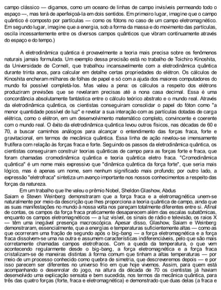 campo clássico — digamos, como um oceano de linhas de campo invisíveis permeando todo o
espaço —, mas terá de aperfeiçoá-la em dois sentidos. Em primeiro lugar, imagine que o campo
quântico é composto por partículas — como os fótons no caso de um campo eletromagnético.
Em segundo lugar, imagine que a energia, sob a forma da massa e do movimento das partículas,
oscila incessantemente entre os diversos campos quânticos que vibram continuamente através
do espaço e do tempo.)
A eletrodinâmica quântica é provavelmente a teoria mais precisa sobre os fenômenos
naturais jamais formulada. Um exemplo dessa precisão está no trabalho de Toichiro Kinoshita,
da Universidade de Cornell, que trabalhou incansavelmente com a eletrodinâmica quântica
durante trinta anos, para calcular em detalhe certas propriedades do elétron. Os cálculos de
Kinoshita encheram milhares de folhas de papel e só com a ajuda dos maiores computadores do
mundo foi possível completá-los. Mas valeu a pena: os cálculos a respeito dos elétrons
produziram previsões que se revelaram precisas até a nona casa decimal. Essa é uma
concordância absolutamente fantástica entre o cálculo teórico abstrato e o mundo real. Através
da eletrodinâmica quântica, os cientistas conseguiram consolidar o papel do fóton como "a
menor quantidade possível de luz" e revelar a sua interação com as partículas dotadas de carga
elétrica, como o elétron, em um desenvolvimento matemático completo, convincente e coerente
com o mundo real. O êxito da eletrodinâmica quântica levou outros físicos, nas décadas de 60 e
70, a buscar caminhos análogos para alcançar o entendimento das forças fraca, forte e
gravitacional, em termos de mecânica quântica. Essa linha de ação revelou-se imensamente
frutífera com relação às forças fraca e forte. Seguindo os passos da eletrodinâmica quântica, os
cientistas conseguiram construir teorias quânticas de campo para as forças forte e fraca, que
foram chamadas cromodinâmica quântica e teoria quântica eletro fraca. "Cromodinâmica
quântica" é um nome mais expressivo que "dinâmica quântica da força forte", que seria mais
lógico, mas é apenas um nome, sem nenhum significado mais profundo; por outro lado, a
expressão "eletrofraca" sintetiza um avanço importante nos nossos conhecimentos a respeito das
forças da natureza.
Em um trabalho que lhe valeu o prêmio Nobel, Sheldon Glashow, Abdus
Saiam e Steven Weinberg demonstraram que a força fraca e a eletromagnética unem-se
naturalmente por meio da descrição que lhes proporciona a teoria quântica de campo, ainda que
as suas manifestações no mundo à nossa volta nos pareçam totalmente diferentes entre si. Afinal
de contas, os campos da força fraca praticamente desaparecem além das escalas subatômicas,
enquanto os campos eletromagnéticos — a luz visível, os sinais de rádio e televisão, os raios X
— têm uma inegável presença macroscópica. Apesar disso, Glashow, Saiam e Weinberg
demonstraram, essencialmente, que a energias e temperaturas suficientemente altas — como as
que ocorreram uma fração de segundo após o big-bang — a força eletromagnética e a força
fraca dissolvem-se uma na outra e assumem características indiferenciáveis, pelo que são mais
corretamente chamadas campos eletrofracos. Com a queda da temperatura, o que vem
acontecendo regularmente desde o big-bang, a força eletromagnética e a força fraca
cristalizam-se de maneiras distintas à forma comum que tinham a altas temperaturas — por
meio de um processo conhecido como quebra de simetria, que descreveremos depois — e por
isso parecem ser diferentes no universo frio em que hoje vivemos. Assim, para quem está
acompanhando o desenrolar do jogo, na altura da década de 70 os cientistas já haviam
desenvolvido uma explicação sensata e bem sucedida, nos termos da mecânica quântica, para
três das quatro forças (forte, fraca e eletromagnética) e demonstrado que duas delas (a fraca e
 