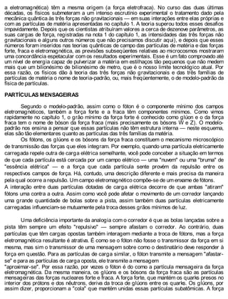 a eletromagnética) têm a mesma origem (a força eletrofraca). No curso das duas últimas
décadas, os físicos submeteram a um intenso escrutínio experimental o tratamento dado pela
mecânica quântica às três forças não gravitacionais — em suas interações entre elas próprias e
com as partículas de matéria apresentadas no capítulo 1. A teoria superou todos esses desafios
impavidamente. Depois que os cientistas atribuíram valores a cerca de dezenove parâmetros, as
suas cargas de força, registradas na nota 1 do capítulo 1, as intensidades das três forças não
gravitacionais e alguns outros números que não precisamos discutir aqui), e depois que esses
números foram inseridos nas teorias quânticas de campo das partículas de matéria e das forças
forte, fraca e eletromagnética, as previsões subseqüentes relativas ao microcosmos mostraram
uma concordância espetacular com os resultados experimentais. Esse é um fato comprovado até
um nível de energia capaz de pulverizar a matéria em estilhaços tão pequenos que não medem
mais que um bilionésimo de bilionésimo de metro, que é o nosso limite tecnológico atual. Por
essa razão, os físicos dão à teoria das três forças não gravitacionais e das três famílias de
partículas de matéria o nome de teoria-padrão, ou, mais freqüentemente, o de modelo-padrão da
física de partículas.
PARTÍCULAS MENSAGEIRAS
Segundo o modelo-padrão, assim como o fóton é o componente mínimo dos campos
eletromagnéticos, também a força forte e a fraca têm componentes mínimos. Como vimos
rapidamente no capítulo 1, o grão mínimo da força forte é conhecido como glúon e o da força
fraca tem o nome de bóson da força fraca (mais precisamente os bósons W e Z). O modelo-
padrão nos ensina a pensar que essas partículas não têm estrutura interna — neste esquema,
elas são tão elementares quanto as partículas das três famílias da matéria.
Os fótons, os glúons e os bósons da força fraca constituem o mecanismo microscópico
de transmissão das forças que eles integram. Por exemplo, quando uma partícula eletricamente
carregada repele outra de carga elétrica semelhante, você pode conceber a situação em termos
de que cada partícula está cercada por um campo elétrico — uma "nuvem" ou uma "bruma" de
"essência elétrica" — e a força que cada partícula sente provém da repulsão entre os
respectivos campos de força. Há, contudo, uma descrição diferente e mais precisa da maneira
pela qual ocorre a repulsão. Um campo eletromagnético compõe-se de um enxame de fótons.
A interação entre duas partículas dotadas de carga elétrica decorre de que ambas "atiram"
fótons uma contra a outra. Assim como você pode afetar o movimento de um corredor lançando
uma grande quantidade de bolas sobre a pista, assim também duas partículas eletricamente
carregadas influenciam-se mutuamente pela troca desses grãos mínimos de luz.
Uma deficiência importante da analogia com o corredor é que as bolas lançadas sobre a
pista têm sempre um efeito "repulsivo" — sempre afastam o corredor. Ao contrário, duas
partículas que têm cargas opostas também interagem mediante a troca de fótons, mas a força
eletromagnética resultante é atrativa. É como se o fóton não fosse o transmissor da força em si
mesma, mas sim o transmissor de uma mensagem sobre como o destinatário deve responder à
força em questão. Para as partículas de carga similar, o fóton transmite a mensagem "afastar-
se" e para as partículas de carga oposta, ele transmite a mensagem
"aproximar-se". Por essa razão, por vezes o fóton é do como a partícula mensageira da força
eletromagnética. Da mesma maneira, os glúons e os bósons da força fraca são as partículas
mensageiras das forças nucleares forte e fraca. A força forte, que mantém os quarks presos no
interior dos prótons e dos nêutrons, deriva da troca de glúons entre os quarks. Os glúons, por
assim dizer, proporcionam a "cola" que mantém unidas essas partículas subatômicas. A força
 