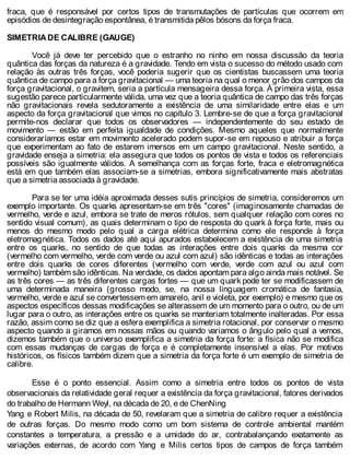 fraca, que é responsável por certos tipos de transmutações de partículas que ocorrem em
episódios de desintegração espontânea, é transmitida pêlos bósons da força fraca.
SIMETRIA DE CALIBRE (GAUGE)
Você já deve ter percebido que o estranho no ninho em nossa discussão da teoria
quântica das forças da natureza é a gravidade. Tendo em vista o sucesso do método usado com
relação às outras três forças, você poderia sugerir que os cientistas buscassem uma teoria
quântica de campo para a força gravitacional — uma teoria na qual o menor grão dos campos da
força gravitacional, o gravitem, seria a partícula mensageira dessa força. À primeira vista, essa
sugestão parece particularmente válida, uma vez que a teoria quântica de campo das três forças
não gravitacionais revela sedutoramente a existência de uma similaridade entre elas e um
aspecto da força gravitacional que vimos no capítulo 3. Lembre-se de que a força gravitacional
permite-nos declarar que todos os observadores — independentemente do seu estado de
movimento — estão em perfeita igualdade de condições. Mesmo aqueles que normalmente
consideraríamos estar em movimento acelerado podem supor-se em repouso e atribuir a força
que experimentam ao fato de estarem imersos em um campo gravitacional. Neste sentido, a
gravidade enseja a simetria: ela assegura que todos os pontos de vista e todos os referenciais
possíveis são igualmente válidos. A semelhança com as forças forte, fraca e eletromagnética
está em que também elas associam-se a simetrias, embora significativamente mais abstratas
que a simetria associada à gravidade.
Para se ter uma idéia aproximada desses sutis princípios de simetria, consideremos um
exemplo importante. Os quarks apresentam-se em três "cores" (imaginosamente chamadas de
vermelho, verde e azul, embora se trate de meros rótulos, sem qualquer relação com cores no
sentido visual comum), as quais determinam o tipo de resposta do quark à força forte, mais ou
menos do mesmo modo pelo qual a carga elétrica determina como ele responde à força
eletromagnética. Todos os dados até aqui apurados estabelecem a existência de uma simetria
entre os quarks, no sentido de que todas as interações entre dois quarks da mesma cor
(vermelho com vermelho, verde com verde ou azul com azul) são idênticas e todas as interações
entre dois quarks de cores diferentes (vermelho com verde, verde com azul ou azul com
vermelho) também são idênticas. Na verdade, os dados apontam para algo ainda mais notável. Se
as três cores — as três diferentes cargas fortes — que um quark pode ter se modificassem de
uma determinada maneira (grosso modo, se, na nossa linguagem cromática de fantasia,
vermelho, verde e azul se convertessem em amarelo, anil e violeta, por exemplo) e mesmo que os
aspectos específicos dessas modificações se alterassem de um momento para o outro, ou de um
lugar para o outro, as interações entre os quarks se manteriam totalmente inalteradas. Por essa
razão, assim como se diz que a esfera exemplifica a simetria rotacional, por conservar o mesmo
aspecto quando a giramos em nossas mãos ou quando variamos o ângulo pelo qual a vemos,
dizemos também que o universo exemplifica a simetria da força forte: a física não se modifica
com essas mudanças de cargas de força e é completamente insensível a elas. Por motivos
históricos, os físicos também dizem que a simetria da força forte é um exemplo de simetria de
calibre.
Esse é o ponto essencial. Assim como a simetria entre todos os pontos de vista
observacionais da relatividade geral requer a existência da força gravitacional, fatores derivados
do trabalho de Hermann Weyl, na década de 20, e de ChenNing
Yang e Robert Milis, na década de 50, revelaram que a simetria de calibre requer a existência
de outras forças. Do mesmo modo como um bom sistema de controle ambiental mantém
constantes a temperatura, a pressão e a umidade do ar, contrabalançando exatamente as
variações externas, de acordo com Yang e Milis certos tipos de campos de força também
 