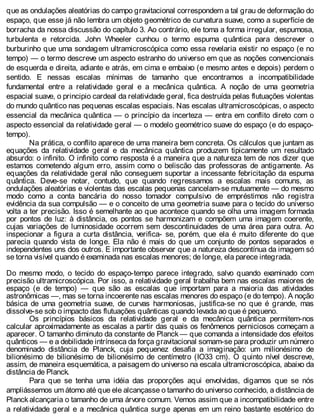 que as ondulações aleatórias do campo gravitacional correspondem a tal grau de deformação do
espaço, que esse já não lembra um objeto geométrico de curvatura suave, como a superfície de
borracha da nossa discussão do capítulo 3. Ao contrário, ele toma a forma irregular, espumosa,
turbulenta e retorcida. John Wheeler cunhou o termo espuma quântica para descrever o
burburinho que uma sondagem ultramicroscópica como essa revelaria existir no espaço (e no
tempo) — o termo descreve um aspecto estranho do universo em que as noções convencionais
de esquerda e direita, adiante e atrás, em cima e embaixo (e mesmo antes e depois) perdem o
sentido. E nessas escalas mínimas de tamanho que encontramos a incompatibilidade
fundamental entre a relatividade geral e a mecânica quântica. A noção de uma geometria
espacial suave, o principio cardeal da relatividade geral, fica destruída pelas flutuações violentas
do mundo quântico nas pequenas escalas espaciais. Nas escalas ultramicroscópicas, o aspecto
essencial da mecânica quântica — o princípio da incerteza — entra em conflito direto com o
aspecto essencial da relatividade geral — o modelo geométrico suave do espaço (e do espaço-
tempo).
Na prática, o conflito aparece de uma maneira bem concreta. Os cálculos que juntam as
equações da relatividade geral e da mecânica quântica produzem tipicamente um resultado
absurdo: o infinito. O infinito como resposta é a maneira que a natureza tem de nos dizer que
estamos cometendo algum erro, assim como o beliscão das professoras de antigamente. As
equações da relatividade geral não conseguem suportar a incessante febricitação da espuma
quântica. Deve-se notar, contudo, que quando regressamos a escalas mais comuns, as
ondulações aleatórias e violentas das escalas pequenas cancelam-se mutuamente — do mesmo
modo como a conta bancária do nosso tomador compulsivo de empréstimos não registra
evidência da sua compulsão — e o conceito de uma geometria suave para o tecido do universo
volta a ter precisão. Isso é semelhante ao que acontece quando se olha uma imagem formada
por pontos de luz: à distância, os pontos se harmonizam e compõem uma imagem coerente,
cujas variações de luminosidade ocorrem sem descontinuidades de uma área para outra. Ao
inspecionar a figura a curta distância, verifica- se, porém, que ela é muito diferente do que
parecia quando vista de longe. Ela não é mais do que um conjunto de pontos separados e
independentes uns dos outros. E importante observar que a natureza descontínua da imagem só
se torna visível quando é examinada nas escalas menores; de longe, ela parece integrada.
Do mesmo modo, o tecido do espaço-tempo parece integrado, salvo quando examinado com
precisão ultramicroscópica. Por isso, a relatividade geral trabalha bem nas escalas maiores de
espaço (e de tempo) — que são as escalas que importam para a maioria das atividades
astronômicas —, mas se torna incoerente nas escalas menores do espaço (e do tempo). A noção
básica de uma geometria suave, de curvas harmoniosas, justifica-se no que é grande, mas
dissolve-se sob o impacto das flutuações quânticas quando levada ao que é pequeno.
Os princípios básicos da relatividade geral e da mecânica quântica permitem-nos
calcular aproximadamente as escalas a partir das quais os fenômenos perniciosos começam a
aparecer. O tamanho diminuto da constante de Planck — que comanda a intensidade dos efeitos
quânticos — e a debilidade intrínseca da força gravitacional somam-se para produzir um número
denominado distância de Planck, cuja pequenez desafia a imaginação: um milionésimo de
bilionésimo de bilionésimo de bilionésimo de centímetro (IO33 cm). O quinto nível descreve,
assim, de maneira esquemática, a paisagem do universo na escala ultramicroscópica, abaixo da
distância de Planck.
Para que se tenha uma idéia das proporções aqui envolvidas, digamos que se nós
ampliássemos um átomo até que ele alcançasse o tamanho do universo conhecido, a distância de
Planck alcançaria o tamanho de uma árvore comum. Vemos assim que a incompatibilidade entre
a relatividade geral e a mecânica quântica surge apenas em um reino bastante esotérico do
 