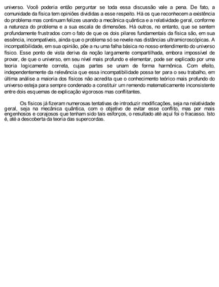 universo. Você poderia então perguntar se toda essa discussão vale a pena. De fato, a
comunidade da física tem opiniões divididas a esse respeito. Há os que reconhecem a existência
do problema mas continuam felizes usando a mecânica quântica e a relatividade geral, conforme
a natureza do problema e a sua escala de dimensões. Há outros, no entanto, que se sentem
profundamente frustrados com o fato de que os dois pilares fundamentais da física são, em sua
essência, incompatíveis, ainda que o problema só se revele nas distâncias ultramicroscópicas. A
incompatibilidade, em sua opinião, põe a nu uma falha básica no nosso entendimento do universo
físico. Esse ponto de vista deriva da noção largamente compartilhada, embora impossível de
provar, de que o universo, em seu nível mais profundo e elementar, pode ser explicado por uma
teoria logicamente correta, cujas partes se unam de forma harmônica. Com efeito,
independentemente da relevância que essa incompatibilidade possa ter para o seu trabalho, em
última análise a maioria dos físicos não acredita que o conhecimento teórico mais profundo do
universo esteja para sempre condenado a constituir um remendo matematicamente inconsistente
entre dois esquemas de explicação vigorosos mas conflitantes.
Os físicos já fizeram numerosas tentativas de introduzir modificações, seja na relatividade
geral, seja na mecânica quântica, com o objetivo de evitar esse conflito, mas por mais
engenhosos e corajosos que tenham sido tais esforços, o resultado até aqui foi o fracasso. Isto
é, até a descoberta da teoria das supercordas.
 