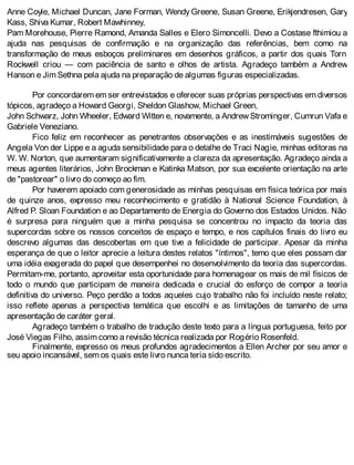 Anne Coyle, Michael Duncan, Jane Forman, Wendy Greene, Susan Greene, Erikjendresen, Gary
Kass, Shiva Kumar, Robert Mawhinney,
Pam Morehouse, Pierre Ramond, Amanda Salles e Elero Simoncelli. Devo a Costase fthimiou a
ajuda nas pesquisas de confirmação e na organização das referências, bem como na
transformação de meus esboços preliminares em desenhos gráficos, a partir dos quais Torn
Rockwell criou — com paciência de santo e olhos de artista. Agradeço também a Andrew
Hanson e Jim Sethna pela ajuda na preparação de algumas figuras especializadas.
Por concordarem em ser entrevistados e oferecer suas próprias perspectivas em diversos
tópicos, agradeço a Howard Georgi, Sheldon Glashow, Michael Green,
John Schwarz, John Wheeler, Edward Witten e, novamente, a Andrew Strominger, Cumrun Vafa e
Gabriele Veneziano.
Fico feliz em reconhecer as penetrantes observações e as inestimáveis sugestões de
Angela Von der Lippe e a aguda sensibilidade para o detalhe de Traci Nagie, minhas editoras na
W. W. Norton, que aumentaram significativamente a clareza da apresentação. Agradeço ainda a
meus agentes literários, John Brockman e Katinka Matson, por sua excelente orientação na arte
de "pastorear" o livro do começo ao fim.
Por haverem apoiado com generosidade as minhas pesquisas em física teórica por mais
de quinze anos, expresso meu reconhecimento e gratidão à National Science Foundation, à
Alfred P. Sloan Foundation e ao Departamento de Energia do Governo dos Estados Unidos. Não
é surpresa para ninguém que a minha pesquisa se concentrou no impacto da teoria das
supercordas sobre os nossos conceitos de espaço e tempo, e nos capítulos finais do livro eu
descrevo algumas das descobertas em que tive a felicidade de participar. Apesar da minha
esperança de que o leitor aprecie a leitura destes relatos "íntimos", temo que eles possam dar
uma idéia exagerada do papel que desempenhei no desenvolvimento da teoria das supercordas.
Permitam-me, portanto, aproveitar esta oportunidade para homenagear os mais de mil físicos de
todo o mundo que participam de maneira dedicada e crucial do esforço de compor a teoria
definitiva do universo. Peço perdão a todos aqueles cujo trabalho não foi incluído neste relato;
isso reflete apenas a perspectiva temática que escolhi e as limitações de tamanho de uma
apresentação de caráter geral.
Agradeço também o trabalho de tradução deste texto para a língua portuguesa, feito por
José Viegas Filho, assim como a revisão técnica realizada por Rogério Rosenfeld.
Finalmente, expresso os meus profundos agradecimentos a Ellen Archer por seu amor e
seu apoio incansável, sem os quais este livro nunca teria sido escrito.
 