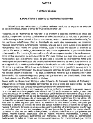 PARTE III
A sinfonia cósmica
6. Pura música: a essência da teoria das supercordas
Historicamente a música tem propiciado as melhores metáforas para quem quer entender
as coisas cósmicas. Desde o tempo da "música das esferas", de
Pitágoras, até as "harmonias da natureza", que orientam a pesquisa científica ao longo dos
séculos, sempre nos sentimos coletivamente atraídos pela música da natureza e procuramos
ouvi-la nos elegantes movimentos dos corpos celestes, assim como nas desenfreadas variações
das partículas subatômicas. Com a descoberta da teoria das supercordas, as metáforas
musicais assumem uma surpreendente realidade, uma vez que a teoria sugere que a paisagem
microscópica está repleta de cordas mínimas, cujas vibrações orquestram a evolução do
cosmos. Os ventos da mudança, de acordo com a teoria das supercordas, sopram através de um
universo eólico. Em comparação, o modelo-padrão vê os componentes elementares do universo
como pontos, destituídos de estrutura interna. Por mais positivo que seja esse enfoque (e já
mencionamos que praticamente todas as previsões a respeito do microcosmos feitas pelo
modelo-padrão foram verificadas até um bilionésimo de bilionésimo de metro, que é o limite da
tecnologia atual), o modelo-padrão simplesmente não pode ser a teoria final e completa porque
não inclui a gravidade. Além disso, as tentativas de incorporar a gravidade ao esquema da
mecânica quântica fracassaram devido às flutuações violentas do tecido espacial que surgem
nas escalas ultramicroscópicas — ou seja, a distâncias menores que a distância de Planck.
Esse conflito não resolvido engendrou pesquisas que levaram a um entendimento ainda mais
profundo da natureza. Em 1984, os físicos Michael
Green, então no Queen Mary College, John Schwartz, do Califórnia Institute of Technology,
produziram os primeiros resultados convincentes de que a teoria das supercordas (ou mais
simplesmente teoria das cordas) bem poderia propiciar esse entendimento.
A teoria das cordas proporciona uma mudança profunda e renovadora na nossa maneira
de sondar teoricamente as propriedades ultramicroscópicas do universo — mudança essa que,
como aos poucos foi se vendo, altera a relatividade geral de Einstein de maneira tal que a torna
integralmente compatível com as leis da mecânica quântica. De acordo com a teoria das cordas,
os componentes elementares do universo não são partículas puntiformes. Em vez disso, são
mínimos filamentos unidimensionais, como elásticos infinitamente finos, que vibram sem cessar.
Mas não se deixe enganar pelo nome: ao contrário de uma corda comum, composta por
moléculas e átomos, as cordas da teoria das cordas habitam o mais profundo do coração da
matéria. A proposta da teoria é que as cordas são ingredientes ultramicroscópicos que formam
as partículas que, por sua vez, compõem os átomos. As cordas da teoria das cordas são tão
pequenas — elas têm em média o comprimento da distância de Planck — que parecem ser
pontos, mesmo quando observadas com os nossos melhores instrumentos. Contudo, a
substituição das partículas puntiformes por filamentos de corda como os componentes
fundamentais de todas as coisas tem amplas conseqüências. Em primeiríssimo lugar, parece
 
