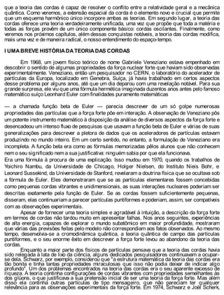 que a teoria das cordas é capaz de resolver o conflito entre a relatividade geral e a mecânica
quântica. Como veremos, a extensão espacial da corda é o elemento novo e crucial que permite
que um esquema harmônico único incorpore ambas as teorias. Em segundo lugar, a teoria das
cordas oferece uma teoria verdadeiramente unificada, uma vez que propõe que toda a matéria e
todas as forças provêm de um único componente básico: cordas oscilantes. Finalmente, como
veremos nos próximos capítulos, além dessas conquistas notáveis, a teoria das cordas modifica,
mais uma vez e de maneira radical, o nosso entendimento do espaço-tempo.
l UMA BREVE HISTÓRIA DA TEORIA DAS CORDAS
Em 1968, um jovem físico teórico de nome Gabriele Veneziano estava empenhado em
descobrir o sentido de algumas propriedades da força nuclear forte que haviam sido observadas
experimentalmente. Veneziano, então um pesquisador no CERN, o laboratório do acelerador de
partículas da Europa, localizado em Genebra, Suíça, já havia trabalhado em certos aspectos
desse problema por alguns anos, até que um dia deparou com uma revelação notável. Para sua
grande surpresa, ele viu que uma fórmula hermética imaginada duzentos anos antes pelo famoso
matemático suíço Leonhard Euler com finalidades puramente matemáticas
— a chamada função beta de Euler — parecia descrever de um só golpe numerosas
propriedades das partículas que a força forte põe em interação. A observação de Veneziano pôs
um potente instrumento matemático à disposição da análise de diversos aspectos da força forte e
desencadeou um intenso fluxo de pesquisas que usavam a função beta de Euler e várias de suas
generalizações para descrever a pletora de dados que os aceleradores de partículas estavam
produzindo no mundo inteiro. Em um certo sentido, no entanto, a formulação de Veneziano era
incompleta. A função beta era como as fórmulas memorizadas pêlos alunos que não conhecem
nem o seu significado nem a sua justificativa: ninguém sabia por que ela funcionava.
Era uma fórmula à procura de uma explicação. Isso mudou em 1970, quando os trabalhos de
Yoichiro Nambu, da Universidade de Chicago, Holger Nielsen, do Instituto Nieis Bohr, e
Leonard Sussekind, da Universidade de Stanford, revelaram a doutrina física que se ocultava sob
a fórmula de Euler. Eles demonstraram que se as partículas elementares fossem concebidas
como pequenas cordas vibrantes e unidimensionais, as suas interações nucleares poderiam ser
descritas exatamente pela função de Euler. Se as cordas fossem suficientemente pequenas,
disseram, elas continuariam a parecer partículas puntiformes e poderiam, assim, ser compatíveis
com as observações experimentais.
Apesar de fornecer uma teoria simples e agradável à intuição, a descrição da força forte
em termos de cordas não tardou muito em apresentar falhas. Nos anos seguintes, experiências
de alta energia, capazes de explorar o mundo subatômico em maior profundidade, mostraram
que várias das previsões feitas pelo modelo não correspondiam aos fatos observados. Ao mesmo
tempo, desenvolvia-se a cromodinâmica quântica, a teoria quântica de campo das partículas
puntiformes, e o seu enorme êxito em descrever a força forte levou ao abandono da teoria das
cordas.
Enquanto a maior parte dos físicos de partículas pensava que a teoria das cordas havia
sido relegada à lata de lixo da ciência, alguns dedicados pesquisadores continuavam a ocupar-
se dela. Schwarz, por exemplo, considerou que "a estrutura matemática da teoria das cordas era
tão bonita e tinha tantas propriedades miraculosas que isso não podia deixar de indicar algo
profundo". Um dos problemas encontrados na teoria das cordas era o seu aparente excesso de
riqueza. A teoria continha configurações de cordas vibrantes com propriedades semelhantes às
dos glúons, o que justificava a sua pretensão inicial de ser uma teoria da força forte. Mas além
disso ela continha outras partículas de tipo mensageiro, que não pareciam ter qualquer
relevância para as observações experimentais da força forte. Em 1974, Schwarz e Joël Scherk,
 