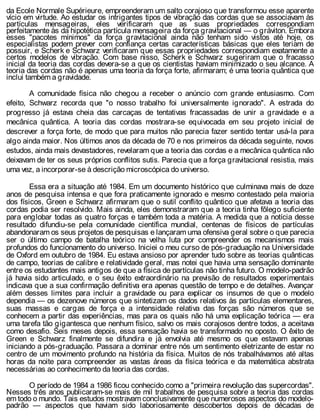 da Ecole Normale Supérieure, empreenderam um salto corajoso que transformou esse aparente
vício em virtude. Ao estudar os intrigantes tipos de vibração das cordas que se associavam às
partículas mensageiras, eles verificaram que as suas propriedades correspondiam
perfeitamente às da hipotética partícula mensageira da força gravitacional — o gráviton. Embora
esses "pacotes mínimos" da força gravitacional ainda não tenham sido vistos até hoje, os
especialistas podem prever com confiança certas características básicas que eles teriam de
possuir, e Scherk e Schwarz verificaram que essas propriedades correspondiam exatamente a
certos modelos de vibração. Com base nisso, Scherk e Schwarz sugeriram que o fracasso
inicial da teoria das cordas devera-se a que os cientistas haviam minimizado o seu alcance. A
teoria das cordas não é apenas uma teoria da força forte, afirmaram; é uma teoria quântica que
inclui também a gravidade.
A comunidade física não chegou a receber o anúncio com grande entusiasmo. Com
efeito, Schwarz recorda que "o nosso trabalho foi universalmente ignorado". A estrada do
progresso já estava cheia das carcaças de tentativas fracassadas de unir a gravidade e a
mecânica quântica. A teoria das cordas mostrara-se equivocada em seu projeto inicial de
descrever a força forte, de modo que para muitos não parecia fazer sentido tentar usá-la para
algo ainda maior. Nos últimos anos da década de 70 e nos primeiros da década seguinte, novos
estudos, ainda mais devastadores, revelaram que a teoria das cordas e a mecânica quântica não
deixavam de ter os seus próprios conflitos sutis. Parecia que a força gravitacional resistia, mais
uma vez, a incorporar-se à descrição microscópica do universo.
Essa era a situação até 1984. Em um documento histórico que culminava mais de doze
anos de pesquisa intensa e que fora praticamente ignorado e mesmo contestado pela maioria
dos físicos, Green e Schwarz afirmaram que o sutil conflito quântico que afetava a teoria das
cordas podia ser resolvido. Mais ainda, eles demonstraram que a teoria tinha fôlego suficiente
para englobar todas as quatro forças e também toda a matéria. A medida que a notícia desse
resultado difundiu-se pela comunidade científica mundial, centenas de físicos de partículas
abandonaram os seus projetos de pesquisas e lançaram uma ofensiva geral sobre o que parecia
ser o último campo de batalha teórico na velha luta por compreender os mecanismos mais
profundos do funcionamento do universo. Iniciei o meu curso de pós-graduação na Universidade
de Oxford em outubro de 1984. Eu estava ansioso por aprender tudo sobre as teorias quânticas
de campo, teorias de calibre e relatividade geral, mas notei que havia uma sensação dominante
entre os estudantes mais antigos de que a física de partículas não tinha futuro. O modelo-padrão
já havia sido articulado, e o seu êxito extraordinário na previsão de resultados experimentais
indicava que a sua confirmação definitiva era apenas questão de tempo e de detalhes. Avançar
além desses limites para incluir a gravidade ou para explicar os insumos de que o modelo
dependia — os dezenove números que sintetizam os dados relativos às partículas elementares,
suas massas e cargas de força e a intensidade relativa das forças são números que se
conhecem a partir das experiências, mas para os quais não há uma explicação teórica — era
uma tarefa tão gigantesca que nenhum físico, salvo os mais corajosos dentre todos, a aceitava
como desafio. Seis meses depois, essa sensação havia se transformado no oposto. O êxito de
Green e Schwarz finalmente se difundira e já envolvia até mesmo os que estavam apenas
iniciando a pós-graduação. Passara a dominar entre nós um sentimento eletrizante de estar no
centro de um movimento profundo na história da física. Muitos de nós trabalhávamos até altas
horas da noite para compreender as vastas áreas da física teórica e da matemática abstrata
necessárias ao conhecimento da teoria das cordas.
O período de 1984 a 1986 ficou conhecido como a "primeira revolução das supercordas".
Nesses três anos publicaram-se mais de mil trabalhos de pesquisa sobre a teoria das cordas
em todo o mundo. Tais estudos mostravam conclusivamente que numerosos aspectos do modelo-
padrão — aspectos que haviam sido laboriosamente descobertos depois de décadas de
 