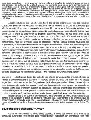 pesquisas exaustivas — emergiam de maneira natural e simples da estrutura global da teoria
das cordas. Nas palavras de Michael Green, "no momento em que se toma conhecimento da
teoria das cordas e se vê que praticamente todos os avanços principais da física nos últimos cem
anos emergem — e com tal elegância — a partir de um ponto de partida tão simples, intui-se
que essa teoria, francamente irresistível, não tem paralelo". Além disso, para muitos desses
aspectos, como veremos, a teoria das cordas oferece explicações muito mais completas e
satisfatórias do que as do modelo-padrão. Essa percepção convenceu muitos cientistas de que a
teoria das cordas estava claramente a caminho de cumprir a promessa de ser a teoria unificada
definitiva.
Apesar de tudo, os pesquisadores da teoria das cordas encontraram repetidas vezes um
obstáculo importante. Na pesquisa física teórica, freqüentemente se encontram equações que
são demasiado difíceis para compreender e analisar. Normalmente os físicos não desistem, mas
tentam resolver as equações por aproximação. Na teoria das cordas, essa situação é ainda mais
difícil. Até a tarefa de determinar as próprias equações mostrou- se tão difícil que só se
conseguiu deduzir até agora versões aproximadas da sua formulação. Os estudiosos da teoria
das cordas têm se limitado, portanto, a buscar soluções aproximadas para equações
aproximadas. Após os primeiros anos de progresso intenso, com a primeira revolução das
supercordas, os cientistas verificaram que as aproximações então usadas não eram adequadas
para dar resposta a diversas questões essenciais que impediam que se chegasse a novos
avanços. Sem propostas concretas para avançar além dos métodos aproximativos, muitos físicos
sentiram-se frustrados e abandonaram a teoria das cordas para retomar suas antigas linhas de
trabalho. Para os que permaneceram, o final da década de 80 e o começo da seguinte foi um
período de provações. A beleza e as promessas da teoria das cordas eram como um tesouro
guardado em um cofre, que só podia ser visto através do buraco da fechadura, porque ninguém
tinha a chave para liberar os seus poderes. Importantes descobertas alternavam-se com longos
períodos de esterilidade, e todos os que conheciam a matéria sabiam que era preciso
desenvolver novos métodos que permitissem superar as aproximações anteriores. Então, em uma
palestra espetacular na conferência Cordas, 1995, realizada na Universityof Southern
Califórnia — palestra que deixou boquiaberta uma platéia composta pêlos principais físicos do
mundo e que superlotava o auditório —, Edward Witten anunciou um plano para os passos
seguintes, com o que deu início à "segunda revolução das supercordas". Até os dias de hoje, os
pesquisadores da teoria das cordas trabalham vigorosamente para aguçar um conjunto de
métodos novos que prometem superar os obstáculos teóricos encontrados anteriormente. As
dificuldades que estão por vir porão à prova a competência técnica dos estudiosos da teoria das
cordas, mas a luz no fim do túnel, embora ainda distante, pode finalmente estar ficando visível.
Neste capítulo e em outros que se seguem, descreveremos as formulações da teoria das
cordas que surgiram a partir da primeira revolução das supercordas e os avanços que se
seguiram até a segunda revolução. Ocasionalmente indicaremos novas percepções derivadas
dessa segunda revolução; a discussão desses avanços mais recentes se dará nos capítulos 12 e
13.
OS ÁTOMOS DOS GREGOS OUTRA VEZ?
Como foi mencionado no início deste capítulo, a teoria das cordas arma que se as
partículas puntiformes presumidas pelo modelo-padrão pudessem ser examinadas com uma
 