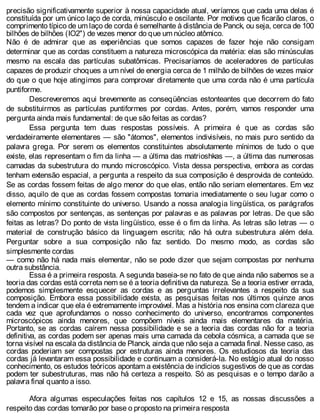 precisão significativamente superior à nossa capacidade atual, veríamos que cada uma delas é
constituída por um único laço de corda, minúsculo e oscilante. Por motivos que ficarão claros, o
comprimento típico de um laço de corda é semelhante à distância de Panck, ou seja, cerca de 100
bilhões de bilhões (IO2") de vezes menor do que um núcleo atômico.
Não é de admirar que as experiências que somos capazes de fazer hoje não consigam
determinar que as cordas constituem a natureza microscópica da matéria: elas são minúsculas
mesmo na escala das partículas subatômicas. Precisaríamos de aceleradores de partículas
capazes de produzir choques a um nível de energia cerca de 1 milhão de bilhões de vezes maior
do que o que hoje atingimos para comprovar diretamente que uma corda não é uma partícula
puntiforme.
Descreveremos aqui brevemente as conseqüências estonteantes que decorrem do fato
de substituirmos as partículas puntiformes por cordas. Antes, porém, vamos responder uma
pergunta ainda mais fundamental: de que são feitas as cordas?
Essa pergunta tem duas respostas possíveis. A primeira é que as cordas são
verdadeiramente elementares — são "átomos", elementos indivisíveis, no mais puro sentido da
palavra grega. Por serem os elementos constituintes absolutamente mínimos de tudo o que
existe, elas representam o fim da linha — a última das matrioshkas —, a última das numerosas
camadas da subestrutura do mundo microscópico. Vista dessa perspectiva, embora as cordas
tenham extensão espacial, a pergunta a respeito da sua composição é desprovida de conteúdo.
Se as cordas fossem feitas de algo menor do que elas, então não seriam elementares. Em vez
disso, aquilo de que as cordas fossem compostas tomaria imediatamente o seu lugar como o
elemento mínimo constituinte do universo. Usando a nossa analogia lingüística, os parágrafos
são compostos por sentenças, as sentenças por palavras e as palavras por letras. De que são
feitas as letras? Do ponto de vista lingüístico, esse é o fim da linha. As letras são letras — o
material de construção básico da linguagem escrita; não há outra subestrutura além dela.
Perguntar sobre a sua composição não faz sentido. Do mesmo modo, as cordas são
simplesmente cordas
— como não há nada mais elementar, não se pode dizer que sejam compostas por nenhuma
outra substância.
Essa é a primeira resposta. A segunda baseia-se no fato de que ainda não sabemos se a
teoria das cordas está correta nem se é a teoria definitiva da natureza. Se a teoria estiver errada,
podemos simplesmente esquecer as cordas e as perguntas irrelevantes a respeito da sua
composição. Embora essa possibilidade exista, as pesquisas feitas nos últimos quinze anos
tendem a indicar que ela é extremamente improvável. Mas a história nos ensina com clareza que
cada vez que aprofundamos o nosso conhecimento do universo, encontramos componentes
microscópicos ainda menores, que compõem níveis ainda mais elementares da matéria.
Portanto, se as cordas caírem nessa possibilidade e se a teoria das cordas não for a teoria
definitiva, as cordas podem ser apenas mais uma camada da cebola cósmica, a camada que se
torna visível na escala da distância de Planck, ainda que não seja a camada final. Nesse caso, as
cordas poderiam ser compostas por estruturas ainda menores. Os estudiosos da teoria das
cordas já levantaram essa possibilidade e continuam a considerá-la. No estágio atual do nosso
conhecimento, os estudos teóricos apontam a existência de indícios sugestivos de que as cordas
podem ter subestruturas, mas não há certeza a respeito. Só as pesquisas e o tempo darão a
palavra final quanto a isso.
Afora algumas especulações feitas nos capítulos 12 e 15, as nossas discussões a
respeito das cordas tomarão por base o proposto na primeira resposta
 