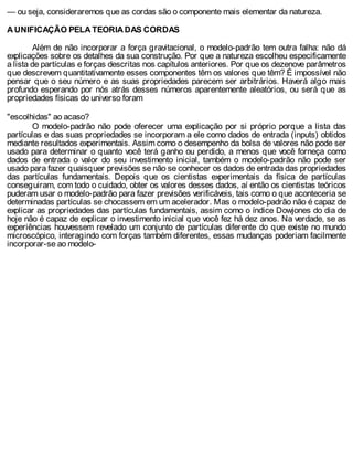 — ou seja, consideraremos que as cordas são o componente mais elementar da natureza.
A UNIFICAÇÃO PELA TEORIA DAS CORDAS
Além de não incorporar a força gravitacional, o modelo-padrão tem outra falha: não dá
explicações sobre os detalhes da sua construção. Por que a natureza escolheu especificamente
a lista de partículas e forças descritas nos capítulos anteriores. Por que os dezenove parâmetros
que descrevem quantitativamente esses componentes têm os valores que têm? É impossível não
pensar que o seu número e as suas propriedades parecem ser arbitrários. Haverá algo mais
profundo esperando por nós atrás desses números aparentemente aleatórios, ou será que as
propriedades físicas do universo foram
"escolhidas" ao acaso?
O modelo-padrão não pode oferecer uma explicação por si próprio porque a lista das
partículas e das suas propriedades se incorporam a ele como dados de entrada (inputs) obtidos
mediante resultados experimentais. Assim como o desempenho da bolsa de valores não pode ser
usado para determinar o quanto você terá ganho ou perdido, a menos que você forneça como
dados de entrada o valor do seu investimento inicial, também o modelo-padrão não pode ser
usado para fazer quaisquer previsões se não se conhecer os dados de entrada das propriedades
das partículas fundamentais. Depois que os cientistas experimentais da física de partículas
conseguiram, com todo o cuidado, obter os valores desses dados, aí então os cientistas teóricos
puderam usar o modelo-padrão para fazer previsões verificáveis, tais como o que aconteceria se
determinadas partículas se chocassem em um acelerador. Mas o modelo-padrão não é capaz de
explicar as propriedades das partículas fundamentais, assim como o índice Dowjones do dia de
hoje não é capaz de explicar o investimento inicial que você fez há dez anos. Na verdade, se as
experiências houvessem revelado um conjunto de partículas diferente do que existe no mundo
microscópico, interagindo com forças também diferentes, essas mudanças poderiam facilmente
incorporar-se ao modelo-
 