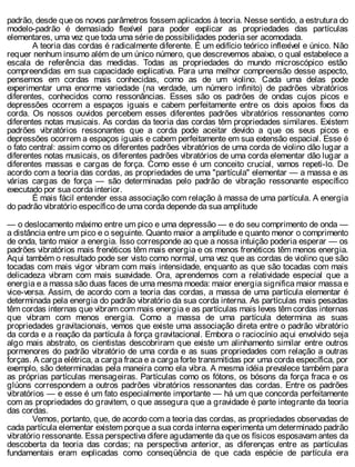 padrão, desde que os novos parâmetros fossem aplicados à teoria. Nesse sentido, a estrutura do
modelo-padrão é demasiado flexível para poder explicar as propriedades das partículas
elementares, uma vez que toda uma série de possibilidades poderia ser acomodada.
A teoria das cordas é radicalmente diferente. É um edifício teórico inflexível e único. Não
requer nenhum insumo além de um único número, que descrevemos abaixo, o qual estabelece a
escala de referência das medidas. Todas as propriedades do mundo microscópico estão
compreendidas em sua capacidade explicativa. Para uma melhor compreensão desse aspecto,
pensemos em cordas mais conhecidas, como as de um violino. Cada uma delas pode
experimentar uma enorme variedade (na verdade, um número infinito) de padrões vibratórios
diferentes, conhecidos como ressonâncias. Esses são os padrões de ondas cujos picos e
depressões ocorrem a espaços iguais e cabem perfeitamente entre os dois apoios fixos da
corda. Os nossos ouvidos percebem esses diferentes padrões vibratórios ressonantes como
diferentes notas musicais. As cordas da teoria das cordas têm propriedades similares. Existem
padrões vibratórios ressonantes que a corda pode aceitar devido a que os seus picos e
depressões ocorrem a espaços iguais e cabem perfeitamente em sua extensão espacial. Esse é
o fato central: assim como os diferentes padrões vibratórios de uma corda de violino dão lugar a
diferentes notas musicais, os diferentes padrões vibratórios de uma corda elementar dão lugar a
diferentes massas e cargas de força. Como esse é um conceito crucial, vamos repeti-lo. De
acordo com a teoria das cordas, as propriedades de uma "partícula" elementar — a massa e as
várias cargas de força — são determinadas pelo padrão de vibração ressonante específico
executado por sua corda interior.
É mais fácil entender essa associação com relação à massa de uma partícula. A energia
do padrão vibratório específico de uma corda depende da sua amplitude
— o deslocamento máximo entre um pico e uma depressão — e do seu comprimento de onda —
a distância entre um pico e o seguinte. Quanto maior a amplitude e quanto menor o comprimento
de onda, tanto maior a energia. Isso corresponde ao que a nossa intuição poderia esperar — os
padrões vibratórios mais frenéticos têm mais energia e os menos frenéticos têm menos energia.
Aqui também o resultado pode ser visto como normal, uma vez que as cordas de violino que são
tocadas com mais vigor vibram com mais intensidade, enquanto as que são tocadas com mais
delicadeza vibram com mais suavidade. Ora, aprendemos com a relatividade especial que a
energia e a massa são duas faces de uma mesma moeda: maior energia significa maior massa e
vice-versa. Assim, de acordo com a teoria das cordas, a massa de uma partícula elementar é
determinada pela energia do padrão vibratório da sua corda interna. As partículas mais pesadas
têm cordas internas que vibram com mais energia e as partículas mais leves têm cordas internas
que vibram com menos energia. Como a massa de uma partícula determina as suas
propriedades gravitacionais, vemos que existe uma associação direta entre o padrão vibratório
da corda e a reação da partícula à força gravitacional. Embora o raciocínio aqui envolvido seja
algo mais abstrato, os cientistas descobriram que existe um alinhamento similar entre outros
pormenores do padrão vibratório de uma corda e as suas propriedades com relação a outras
forças. A carga elétrica, a carga fraca e a carga forte transmitidas por uma corda específica, por
exemplo, são determinadas pela maneira como ela vibra. A mesma idéia prevalece também para
as próprias partículas mensageiras. Partículas como os fótons, os bósons da força fraca e os
glúons correspondem a outros padrões vibratórios ressonantes das cordas. Entre os padrões
vibratórios — e esse é um fato especialmente importante — há um que concorda perfeitamente
com as propriedades do gravitem, o que assegura que a gravidade é parte integrante da teoria
das cordas.
Vemos, portanto, que, de acordo com a teoria das cordas, as propriedades observadas de
cada partícula elementar existem porque a sua corda interna experimenta um determinado padrão
vibratório ressonante. Essa perspectiva difere agudamente da que os físicos esposavam antes da
descoberta da teoria das cordas; na perspectiva anterior, as diferenças entre as partículas
fundamentais eram explicadas como conseqüência de que cada espécie de partícula era
 