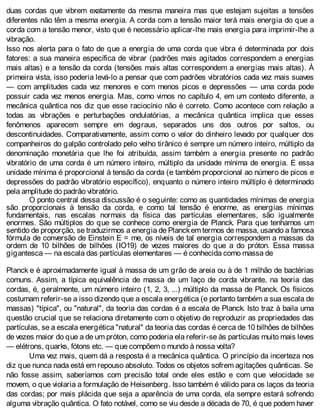duas cordas que vibrem exatamente da mesma maneira mas que estejam sujeitas a tensões
diferentes não têm a mesma energia. A corda com a tensão maior terá mais energia do que a
corda com a tensão menor, visto que é necessário aplicar-lhe mais energia para imprimir-lhe a
vibração.
Isso nos alerta para o fato de que a energia de uma corda que vibra é determinada por dois
fatores: a sua maneira específica de vibrar (padrões mais agitados correspondem a energias
mais altas) e a tensão da corda (tensões mais altas correspondem a energias mais altas). À
primeira vista, isso poderia levá-lo a pensar que com padrões vibratórios cada vez mais suaves
— com amplitudes cada vez menores e com menos picos e depressões — uma corda pode
possuir cada vez menos energia. Mas, como vimos no capítulo 4, em um contexto diferente, a
mecânica quântica nos diz que esse raciocínio não é correto. Como acontece com relação a
todas as vibrações e perturbações ondulatórias, a mecânica quântica implica que esses
fenômenos aparecem sempre em degraus, separados uns dos outros por saltos, ou
descontinuidades. Comparativamente, assim como o valor do dinheiro levado por qualquer dos
companheiros do galpão controlado pelo velho tirânico é sempre um número inteiro, múltiplo da
denominação monetária que lhe foi atribuída, assim também a energia presente no padrão
vibratório de uma corda é um número inteiro, múltiplo da unidade mínima de energia. E essa
unidade mínima é proporcional à tensão da corda (e também proporcional ao número de picos e
depressões do padrão vibratório específico), enquanto o número inteiro múltiplo é determinado
pela amplitude do padrão vibratório.
O ponto central dessa discussão é o seguinte: como as quantidades mínimas de energia
são proporcionais à tensão da corda, e como tal tensão é enorme, as energias mínimas
fundamentais, nas escalas normais da física das partículas elementares, são igualmente
enormes. São múltiplos do que se conhece como energia de Planck. Para que tenhamos um
sentido de proporção, se traduzirmos a energia de Planckem termos de massa, usando a famosa
fórmula de conversão de Einstein E = me, os níveis de tal energia correspondem a massas da
ordem de 10 bilhões de bilhões (IO19) de vezes maiores do que a do próton. Essa massa
gigantesca — na escala das partículas elementares — é conhecida como massa de
Planck e é aproximadamente igual à massa de um grão de areia ou à de 1 milhão de bactérias
comuns. Assim, a típica equivalência de massa de um laço de corda vibrante, na teoria das
cordas, é, geralmente, um número inteiro (1, 2, 3, ...) múltiplo da massa de Planck. Os físicos
costumam referir-se a isso dizendo que a escala energética (e portanto também a sua escala de
massas) "típica", ou "natural", da teoria das cordas é a escala de Planck. Isto traz à baila uma
questão crucial que se relaciona diretamente com o objetivo de reproduzir as propriedades das
partículas, se a escala energética "natural" da teoria das cordas é cerca de 10 bilhões de bilhões
de vezes maior do que a de um próton, como poderia ela referir-se às partículas muito mais leves
— elétrons, quarks, fótons etc. — que compõem o mundo à nossa volta?
Uma vez mais, quem dá a resposta é a mecânica quântica. O princípio da incerteza nos
diz que nunca nada está em repouso absoluto. Todos os objetos sofrem agitações quânticas. Se
não fosse assim, saberíamos com precisão total onde eles estão e com que velocidade se
movem, o que violaria a formulação de Heisenberg. Isso também é válido para os laços da teoria
das cordas; por mais plácida que seja a aparência de uma corda, ela sempre estará sofrendo
alguma vibração quântica. O fato notável, como se viu desde a década de 70, é que podem haver
 