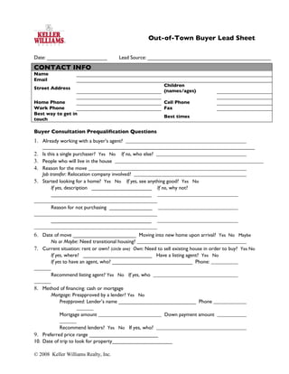 Out-of-Town Buyer Lead Sheet

Date: _____________________             Lead Source: ___________________________________________

CONTACT INFO
Name
Email
                                                             Children
Street Address
                                                             (names/ages)

Home Phone                                                   Cell Phone
Work Phone                                                   Fax
Best way to get in
                                                             Best times
touch

Buyer Consultation Prequalification Questions
1. Already working with a buyer’s agent?
     __________________________________________________________________________
2.   Is this a single purchaser? Yes No If no, who else?
3.   People who will live in the house
4.   Reason for the move
     Job transfer: Relocation company involved?
5.   Started looking for a home? Yes No If yes, see anything good? Yes No
          If yes, description _____________________ If no, why not?
          ___________________________________

        Reason for not purchasing _______________

        ___________________________________

6. Date of move ______________________ Moving into new home upon arrival? Yes No Maybe
      No or Maybe: Need transitional housing?
7. Current situation: rent or own? (circle one) Own: Need to sell existing house in order to buy? Yes No
      If yes, where? ________________________ Have a listing agent? Yes No
      If yes to have an agent, who? ____________________________ Phone:

        Recommend listing agent? Yes No If yes, who

8. Method of financing: cash or mortgage
        Mortgage: Preapproved by a lender? Yes No
           Preapproved: Lender’s name ___________________________ Phone

            Mortgage amount                                  Down payment amount

            Recommend lenders? Yes No If yes, who?
9. Preferred price range ________________________
10. Date of trip to look for property_____________________

© 2008 Keller Williams Realty, Inc.
 