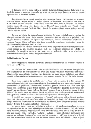 O Catimbó, envolve como padrão a ingestão da bebida feita com partes da Jurema, o uso
ritual do tabaco, o transe de possessão por seres encantados, além da crença em um mundo
espiritual onde as entidades residem.
Para seus adeptos, o mundo espiritual tem o nome de Juremá e é composto por reinados,
cidades e aldeias. Nestes Reinos e Cidades residem os encantados: os Mestres e os Caboclos.
“Cada aldeia tem três ‘mestres’. Doze aldeias fazem um Reino com 36 ‘mestres’. No reino há
cidades, serras, florestas, rios. Quanto são os Reinos? Sete, segundo uns. Vajucá, Tigre,
Candindé, Urubá, Juremal, Fundo do Mar, e Josafá. Ou cinco, ensinam outros. Vajucá, Juremal,
Tanema, Urubá e Josafá”.
Troncos da planta são assentados em recipientes de barro e simbolizam as cidades dos
principais mestres das casas. Estes troncos, juntamente com as princesas e príncipes, com
imagens de santos católicos e de espíritos afro-ameríndios, maracas e cachimbos, constituirão as
Mesas de Jurema. Chama-se Mesa o altar junto ao qual são consultados os espíritos e onde são
oferecidas as obrigações que a eles se deva.
As princesas são vasilhas redondas de vidro ou de louça dentro das quais são preparadas a
bebida sagrada e, em ocasiões especiais, onde são oferecidos alimentos ou bebidas aos
encantados. Os príncipes são taças ou copos, que normalmente estão cheios com água e
eventualmente com alguma bebida do agrado da entidade.
Os Habitantes do Juremá
Duas categorias de entidades espirituais tem seus assentamentos nas mesas de Jurema, os
Caboclos e os Mestres.
Os Caboclos são identificados como entidades indígenas que trabalham principalmente
com a cura através do conhecimento das ervas, dão passes e realizam benzeduras com ervas e
folhagens. São associados às correntes espirituais mais elevadas, as que trabalham para o bem,
mas que também podem ser perigosas quando usados contra alguém. Por isso são muito temidos.
Uma outra categoria de entidades que recebem culto na Jurema é a dos Mestres. Os
mestres são descritos como espíritos curadores de descendência escrava ou mestiça. Pessoas que,
quando em vida, possuíam conhecimento de ervas e plantas curativas. Por outro lado, algo
trágico teria acontecido e eles teriam morrido, se “encantando”, podendo assim voltar para
“acudir” os que ficaram “neste vale de lágrimas”. Alguns deles se iniciaram nos mistérios e
“ciência” da Jurema antes de morrer. Outros adquiriram esse conhecimento no momento da
morte, pelo fato desta ter acontecido próximo a um espécime da árvore sagrada.
O símbolo dos mestres é o cachimbo ou “marca”, cujo poder está na fumaça que tanto
mata como cura, dependendo se a fumaçada é “às esquerdas” ou “às direitas”. Essa relação com a
“magia da fumaça” é expressa nos assentamentos dos mestres, onde sempre se encontra presente
“rodias” de fumo de rolo, nos cachimbos e nas toadas.
As marcas são gravadas nos cachimbos, e indicam as vitórias alcançadas pelo mestre que o
usa. Quando em terra, os mestres já chegam embriagados e falando embolado. São brincalhões,
falam palavrões, mas são respeitados por todos. Dançam tendo como base o ritmo dos Ilus e a
letra das toadas. Como oferendas, recebem a cachaça, o fumo, alimentos preparados com
crustáceos e moluscos diversos. Com essas iguarias, agrada-se e fortifica-se os mestres. A bebida
feita com a entrecasca do caule ou raiz da Jurema e outras ervas de “ciência” (Junça, Angico,
2
 