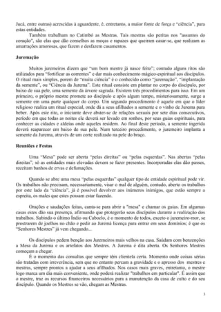 Jucá, entre outras) acrescidas à aguardente, é, entretanto, a maior fonte de força e “ciência”, para
estas entidades.
Também trabalham no Catimbó as Mestras. Tais mestras são peritas nos "assuntos do
coração", são elas que dão conselhos as moças e rapazes que queiram casar-se, que realizam as
amarrações amorosas, que fazem e desfazem casamentos.
Juremação
Muitos juremeiros dizem que “um bom mestre já nasce feito”; contudo alguns ritos são
utilizados para “fortificar as correntes” e dar mais conhecimento mágico-espiritual aos discípulos.
O ritual mais simples, porem de “muita ciência” é o conhecido como “juremação”, “implantação
da semente”, ou “Ciência da Jurema”. Este ritual consiste em plantar no corpo do discípulo, por
baixo de sua pele, uma semente da árvore sagrada. Existem três procedimentos para isso. Em um
primeiro, o próprio mestre promete ao discípulo e após algum tempo, misteriosamente, surge a
semente em uma parte qualquer do corpo. Um segundo procedimento é aquele em que o líder
religioso realiza um ritual especial, onde dá a seus afilhados a semente e o vinho de Jurema para
beber. Após este rito, o iniciante deve abster-se de relações sexuais por sete dias consecutivos,
período em que todas as noites ele deverá ser levado em sonhos, por seus guias espirituais, para
conhecer as cidades e aldeias onde aqueles residem. Ao final deste período, a semente ingerida
deverá reaparecer em baixo de sua pele. Num terceiro procedimento, o juremeiro implanta a
semente da Jurema, através de um corte realizado na pele do braço.
Reuniões e Festas
Uma “Mesa” pode ser aberta “pelas direitas” ou “pelas esquerdas”. Nas abertas “pelas
direitas”, só as entidades mais elevadas devem se fazer presentes. Incorporadas elas dão passes,
receitam banhos de ervas e defumações.
Quando se abre uma mesa “pelas esquerdas” qualquer tipo de entidade espiritual pode vir.
Os trabalhos não precisam, necessariamente, visar o mal de alguém, contudo, aberto os trabalhos
por este lado da “ciência”, já é possível devolver aos inúmeros inimigos, que estão sempre a
espreita, os males que estes possam estar fazendo.
Orações e saudações feitas, canta-se para abrir a "mesa" e chamar os guias. Em algumas
casas estes dão sua presença, afirmando que protegerão seus discípulos durante a realização dos
trabalhos. Subindo o último Índio ou Caboclo, é o momento de todos, exceto o juremeiro-mor, se
prostrarem de joelhos no chão e pedir ao Juremá licença para entrar em seus domínios; é que os
“Senhores Mestres” já vem chegando...
Os discípulos pedem benção aos Juremeiros mais velhos na casa. Saúdam com benzenções
a Mesa da Jurema e os artefatos dos Mestres. A Jurema é dita aberta. Os Senhores Mestres
começam a chegar.
É o momento das consultas que sempre têm clientela certa. Momento onde coisas sérias
são tratadas com irreverência, sem que no entanto percam a gravidade e o apresso dos mestres e
mestras, sempre prontos a ajudar a seus afilhados. Nos casos mais graves, entretanto, o mestre
logo marca um dia mais conveniente, onde poderá realizar "trabalhos em particular". É assim que
o mestre, traz os recursos financeiros necessários para a manutenção da casa de culto e do seu
discípulo. Quando os Mestres se vão, chegam as Mestras.
3
 