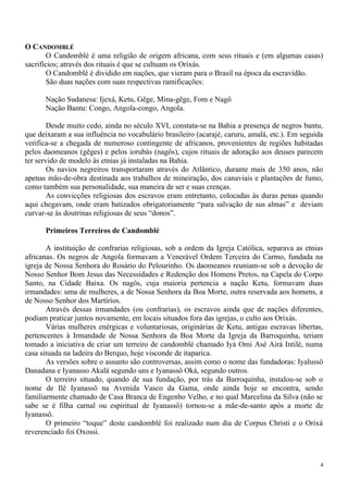 O CANDOMBLÉ
O Candomblé é uma religião de origem africana, com seus rituais e (em algumas casas)
sacrifícios; através dos rituais é que se cultuam os Orixás.
O Candomblé é dividido em nações, que vieram para o Brasil na época da escravidão.
São duas nações com suas respectivas ramificações:
Nação Sudanesa: Ijexá, Ketu, Gêge, Mina-gêge, Fom e Nagô
Nação Bantu: Congo, Angola-congo, Angola.
Desde muito cedo, ainda no século XVI, constata-se na Bahia a presença de negros bantu,
que deixaram a sua influência no vocabulário brasileiro (acarajé, caruru, amalá, etc.). Em seguida
verifica-se a chegada de numeroso contingente de africanos, provenientes de regiões habitadas
pelos daomeanos (gêges) e pelos iorubás (nagôs), cujos rituais de adoração aos deuses parecem
ter servido de modelo às etnias já instaladas na Bahia.
Os navios negreiros transportaram através do Atlântico, durante mais de 350 anos, não
apenas mão-de-obra destinada aos trabalhos de mineiração, dos canaviais e plantações de fumo,
como também sua personalidade, sua maneira de ser e suas crenças.
As convicções religiosas dos escravos eram entretanto, colocadas às duras penas quando
aqui chegavam, onde eram batizados obrigatoriamente “para salvação de sus almas” e deviam
curvar-se às doutrinas religiosas de seus “donos”.
Primeiros Terreiros de Candomblé
A instituição de confrarias religiosas, sob a ordem da Igreja Católica, separava as etnias
africanas. Os negros de Angola formavam a Venerável Ordem Terceira do Carmo, fundada na
igreja de Nossa Senhora do Rosário do Pelourinho. Os daomeanos reuniam-se sob a devoção de
Nosso Senhor Bom Jesus das Necessidades e Redenção dos Homens Pretos, na Capela do Corpo
Santo, na Cidade Baixa. Os nagôs, cuja maioria pertencia a nação Ketu, formavam duas
irmandades: uma de mulheres, a de Nossa Senhora da Boa Morte, outra reservada aos homens, a
de Nosso Senhor dos Martírios.
Através dessas irmandades (ou confrarias), os escravos ainda que de nações diferentes,
podiam praticar juntos novamente, em locais situados fora das igrejas, o culto aos Orixás.
Várias mulheres enérgicas e voluntariosas, originárias de Ketu, antigas escravas libertas,
pertencentes à Irmandade de Nossa Senhora da Boa Morte da Igreja da Barroquinha, teriam
tomado a iniciativa de criar um terreiro de candomblé chamado Iyá Omi Asé Airá Intilé, numa
casa situada na ladeira do Berquo, hoje visconde de itaparica.
As versões sobre o assunto são controversas, assim como o nome das fundadoras: Iyalussô
Danadana e Iyanasso Akalá segundo uns e Iyanassô Oká, segundo outros.
O terreiro situado, quando de sua fundação, por trás da Barroquinha, instalou-se sob o
nome de Ilê Iyanassô na Avenida Vasco da Gama, onde ainda hoje se encontra, sendo
familiarmente chamado de Casa Branca de Engenho Velho, e no qual Marcelina da Silva (não se
sabe se é filha carnal ou espiritual de Iyanassô) tornou-se a mãe-de-santo após a morte de
Iyanassô.
O primeiro “toque” deste candomblé foi realizado num dia de Corpus Christi e o Orixá
reverenciado foi Oxossi.
4
 