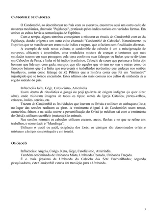 CANDOMBLÉ DE CABOCLO
O Candomblé, ao desembarcar no País com os escravos, encontrou aqui um outro culto de
natureza mediúnica, chamado "Pajelança", praticado pelos índios nativos em variadas formas. Em
ambos os cultos havia a comunicação de Espíritos.
Com o tempo, alguns terreiros começaram a misturar os rituais do Candomblé com os da
Pajelança, dando origem a um outro culto chamado "Candomblé de Caboclo". Naturalmente, os
Espíritos que se manifestavam eram os de índios e negros, que o faziam com finalidades diversas.
A exemplo de toda nossa cultura, o candomblé de caboclo é um a miscigenação de
europeus, africanos e ameríndios, uma verdadeira mistura de crenças e costumes que suas
entidades trazem em suas passagens pela terra conforme suas falanges ou linhas que se dividem
em Caboclos de Pena, a linha só há índios brasileiros, Caboclo de couro que pertence a linha dos
homens que lidavam com gado, marujos que são aqueles que viviam no mar e outras como os
famosos baianos que é a linha que representa o trabalhador nordestino que padeceu nos sertões
brasileiros, assim como falange de Zé Pilintra que a história conta que foi um "malandro"
injustiçado que se tornou encantado. Estes últimos são mais comuns nos cultos de umbanda da a
região sudeste do país.
Influências Ketu, Gêge, Catolicismo, Ameríndia
Usam dentro da ritualística o gongá ou peiji (palavra de origem indígena qu quer dizer
altar), onde misturam imagens de todos os tipos: santos da Igreja Católica, pretos-velhos,
crianças, índios, sereias, etc.
Trazem do Candomblé as festividades que louvam os Orixás e utilizam os atabaques (ilus);
no lugar das sessões realizam as giras. A vestimenta é igual à do Candomblé; usam roncó,
camarinha, feitura e na saída ocorre a personificação do Orixá (o médium sai com a vestimenta
do Orixá); utilizam sacrifício (matança) de animais.
Nas sessões normais os caboclos utilizam cocares, arcos, flechas e no que se refere aos
trabalhos, o nome dado é “Mandinga”.
Utilizam o ipadê ou padê, exigência dos Exús; os cântigos são denominados orikis e
misturam cântigos em português e em iorubá.
OMOLOCÔ
Influências: Angola, Congo, Ketu, Gêge, Catolicismo, Ameríndia.
Também denominado de Umbanda Mista, Umbanda Cruzada, Umbanda Traçada.
É o mais próximo da Umbanda do Caboclo das Sete Encruzilhadas; segundo
pesquisadores, este Candomblé estaria em transição para a Umbanda.
5
 