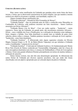 UMBANDA (RAMIFICAÇÕES)
Hoje, temos varias ramificações da Umbanda que guardam raízes muito fortes das bases
iniciais, e outras, que se absorveram características de outras religiões, mas que mantém a mesma
essência nos objetivos de prestar a caridade, com humildade, respeito e fé.
Alguns exemplos dessas ramificações são:
"Umbanda tradicional" - Oriunda de Zélio Fernandino de Moraes";
"Umbanda Popular" - Que era praticada antes de Zélio e conhecida como Macumbas ou
Candomblés de Caboclos; onde podemos encontrar um forte sincretismo - Santos Católicos
associados aos Orixas Africanos";
"Umbanda Branca e/ou de Mesa" - Com um cunho espírita - "kardecista" - muito
expressivo. Nesse tipo de Umbanda, em grande parte, não encontramos elementos Africanos -
Orixás -, nem o trabalho dos Exus e Pomba-giras, ou a utilização de elementos como atabaques,
fumo, imagens e bebidas. Essa linha doutrinaria se prende mais ao trabalho de guias como
caboclos, pretos-velhos e crianças. Também podemos encontrar a utilização de livros espíritas -
"kardecistas - como fonte doutrinária;
"Umbanda Esotérica" - É diferenciada entre alguns segmentos oriundos de Oliveira
Magno, Emanuel Zespo e o W. W. da Matta (Mestre Yapacany), em que intitulam a Umbanda
como a Aumbhandan: "conjunto de leis divinas";
"Umbanda Iniciática" - É derivada da Umbanda Esotérica e foi fundamentada pelo Mestre
Rivas Neto (Escola de Síntese conduzida por Yamunisiddha Arhapiagha), onde há a busca de
uma convergência doutrinária (sete ritos), e o alcance do Ombhandhum, o Ponto de Convergência
e Síntese. Existe uma grande influência Oriental, principalmente em termos de mantras indianos e
utilização do sanscrito;
Outras formas existem, mas não têm uma denominação apropriada. Se diferenciam das
outras formas de Umbanda por diversos aspectos peculiares, mas que ainda não foram
classificadas com um adjetivo apropriado para ser colocado depois da palavra Umbanda.
Você Aprendeu:
O que é Toré, Pagelança, Catimbó, Candomblé, Candomblé de Caboclo, Omoloko, Quimbanda; A reconhecer, através do ritual em
as casas que você eventualmente visitar; As ramificações da Umbanda.
7
 