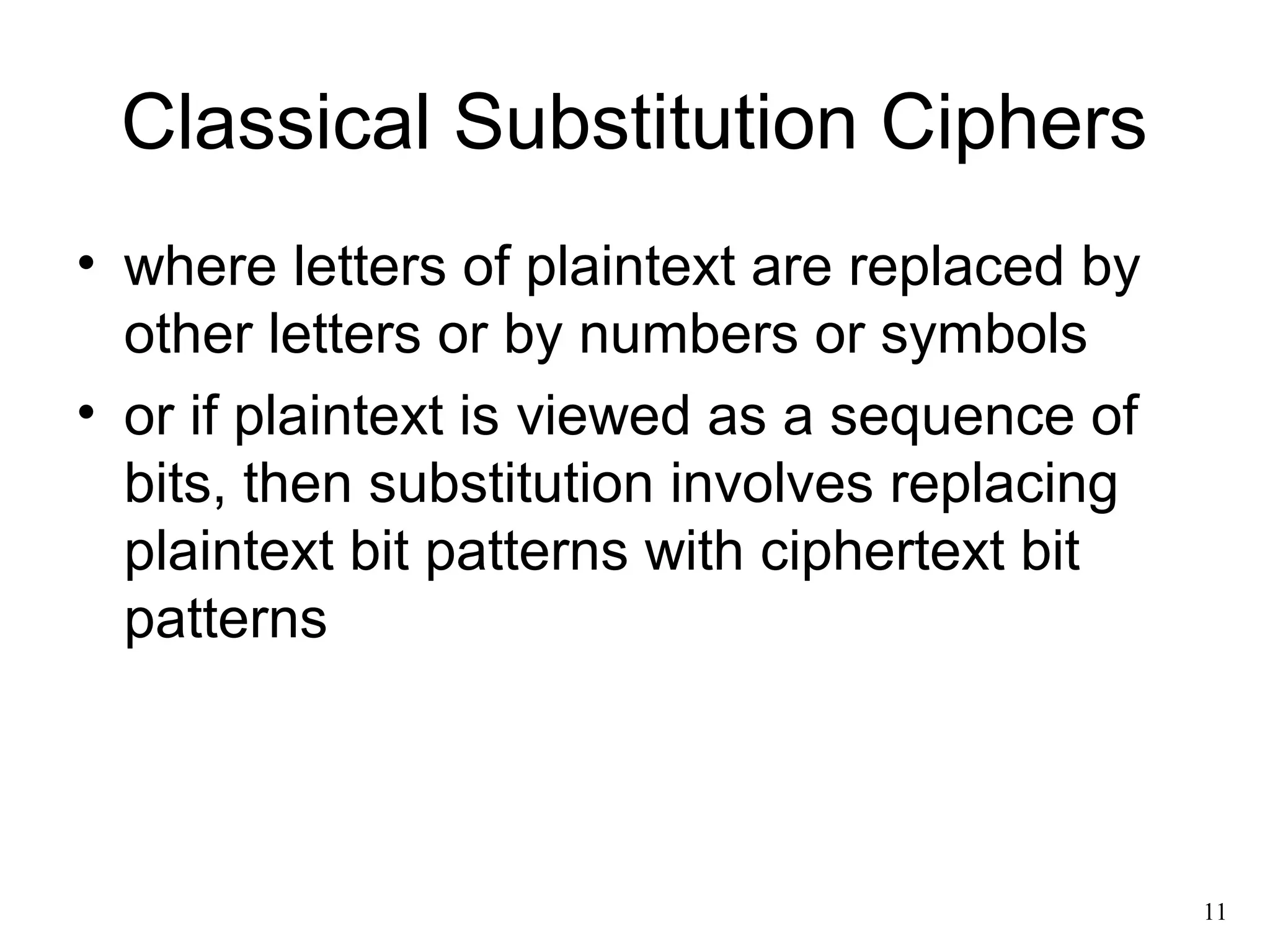 11 
Classical Substitution Ciphers 
• where letters of plaintext are replaced by 
other letters or by numbers or symbols 
• or if plaintext is viewed as a sequence of 
bits, then substitution involves replacing 
plaintext bit patterns with ciphertext bit 
patterns 
 