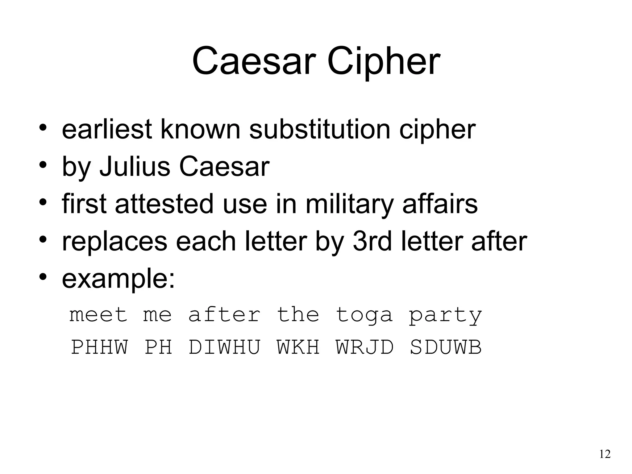 12 
Caesar Cipher 
• earliest known substitution cipher 
• by Julius Caesar 
• first attested use in military affairs 
• replaces each letter by 3rd letter after 
• example: 
meet me after the toga party 
PHHW PH DIWHU WKH WRJD SDUWB 
 