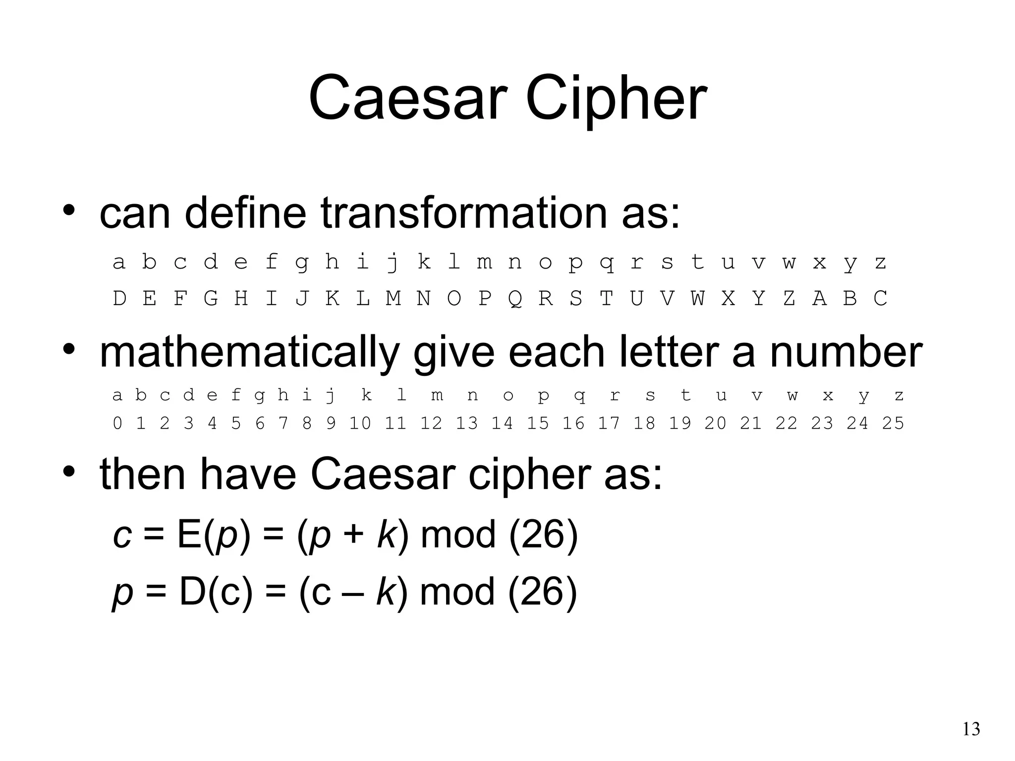 13 
Caesar Cipher 
• can define transformation as: 
a b c d e f g h i j k l m n o p q r s t u v w x y z 
D E F G H I J K L M N O P Q R S T U V W X Y Z A B C 
• mathematically give each letter a number 
a b c d e f g h i j k l m n o p q r s t u v w x y z 
0 1 2 3 4 5 6 7 8 9 10 11 12 13 14 15 16 17 18 19 20 21 22 23 24 25 
• then have Caesar cipher as: 
c = E(p) = (p + k) mod (26) 
p = D(c) = (c – k) mod (26) 
 