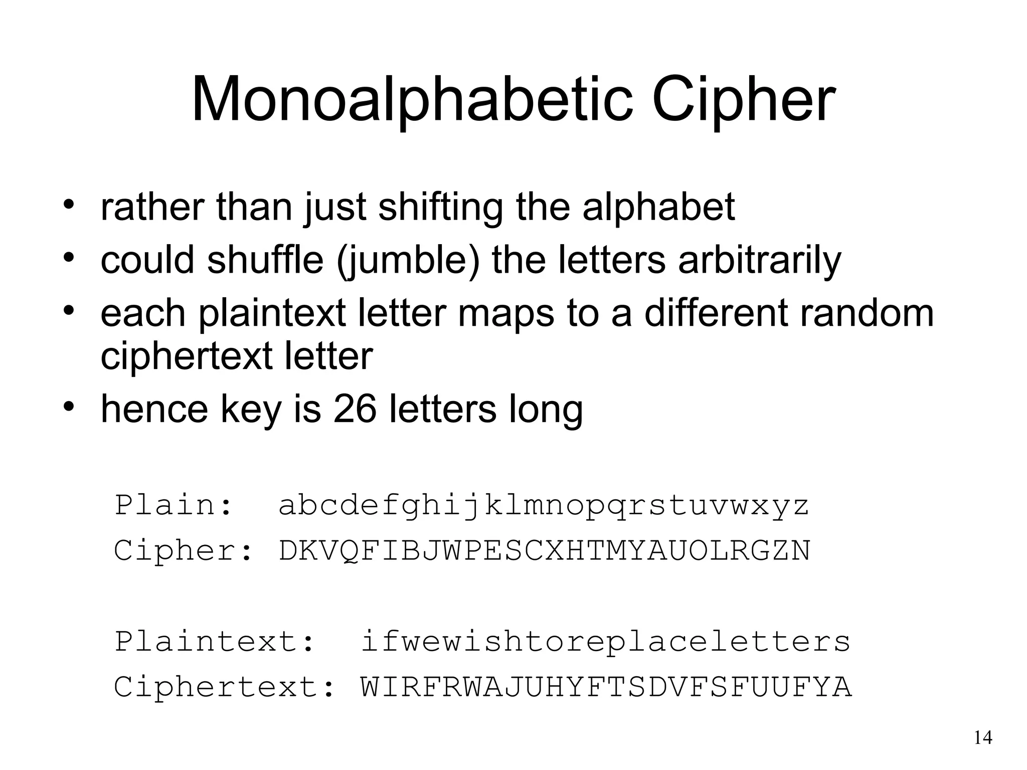 14 
Monoalphabetic Cipher 
• rather than just shifting the alphabet 
• could shuffle (jumble) the letters arbitrarily 
• each plaintext letter maps to a different random 
ciphertext letter 
• hence key is 26 letters long 
Plain: abcdefghijklmnopqrstuvwxyz 
Cipher: DKVQFIBJWPESCXHTMYAUOLRGZN 
Plaintext: ifwewishtoreplaceletters 
Ciphertext: WIRFRWAJUHYFTSDVFSFUUFYA 
 