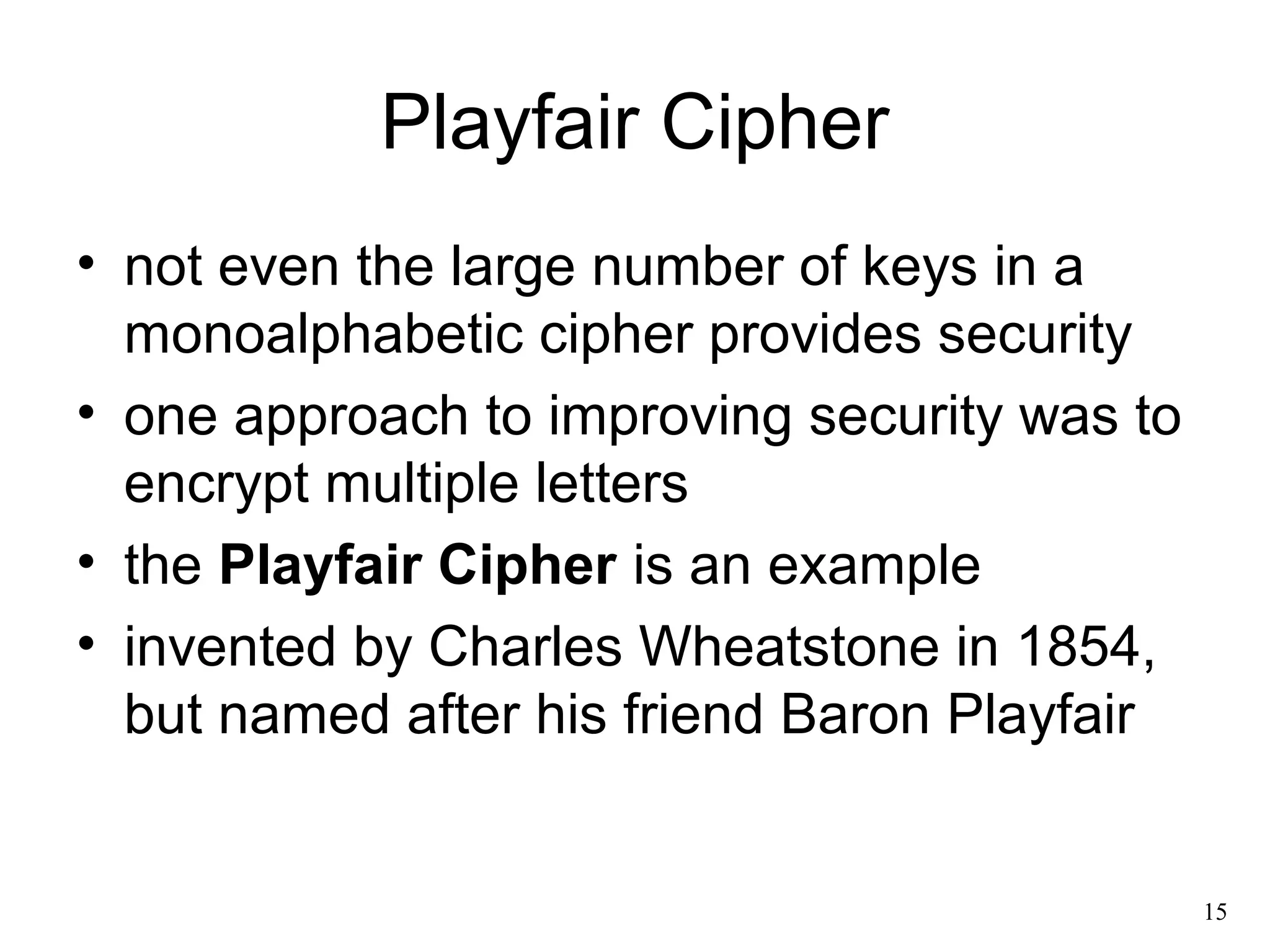 15 
Playfair Cipher 
• not even the large number of keys in a 
monoalphabetic cipher provides security 
• one approach to improving security was to 
encrypt multiple letters 
• the Playfair Cipher is an example 
• invented by Charles Wheatstone in 1854, 
but named after his friend Baron Playfair 
 