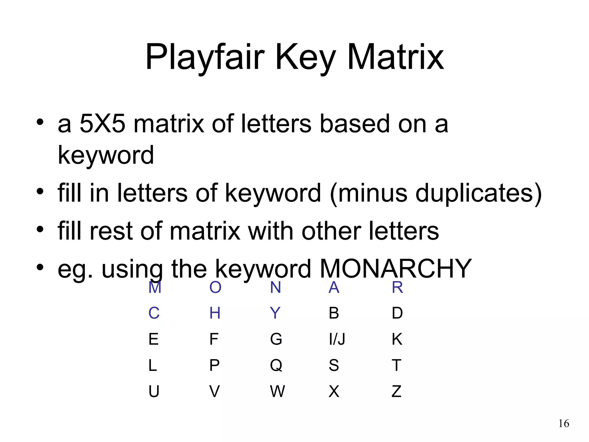 16 
Playfair Key Matrix 
• a 5X5 matrix of letters based on a 
keyword 
• fill in letters of keyword (minus duplicates) 
• fill rest of matrix with other letters 
• eg. using the keyword MONARCHY 
M O N A R 
C H Y B D 
E F G I/J K 
L P Q S T 
U V W X Z 
 