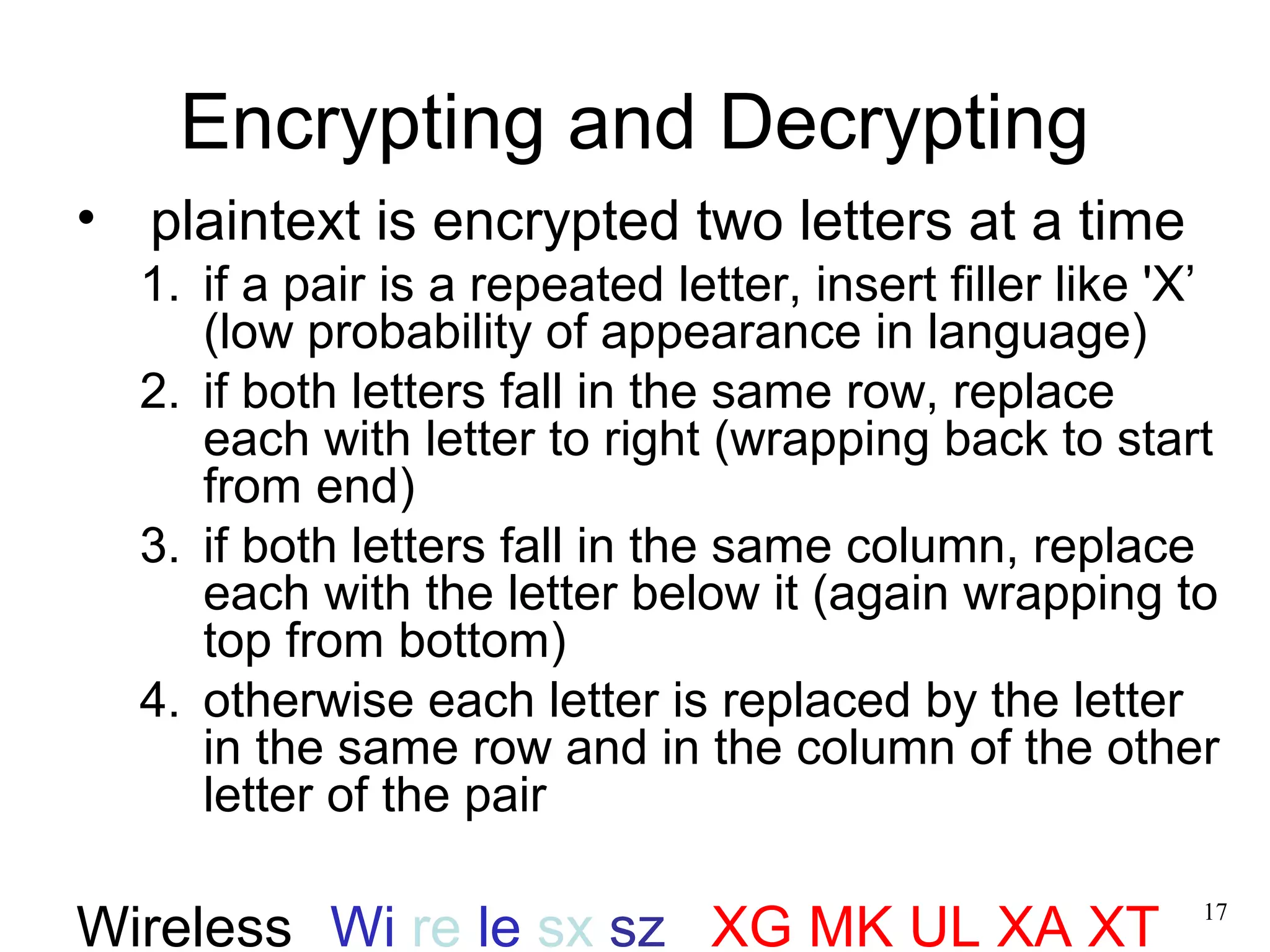 17 
Encrypting and Decrypting 
• plaintext is encrypted two letters at a time 
1. if a pair is a repeated letter, insert filler like 'X’ 
(low probability of appearance in language) 
2. if both letters fall in the same row, replace 
each with letter to right (wrapping back to start 
from end) 
3. if both letters fall in the same column, replace 
each with the letter below it (again wrapping to 
top from bottom) 
4. otherwise each letter is replaced by the letter 
in the same row and in the column of the other 
letter of the pair 
Wireless Wi re le sx sz XG MK UL XA XT 
 