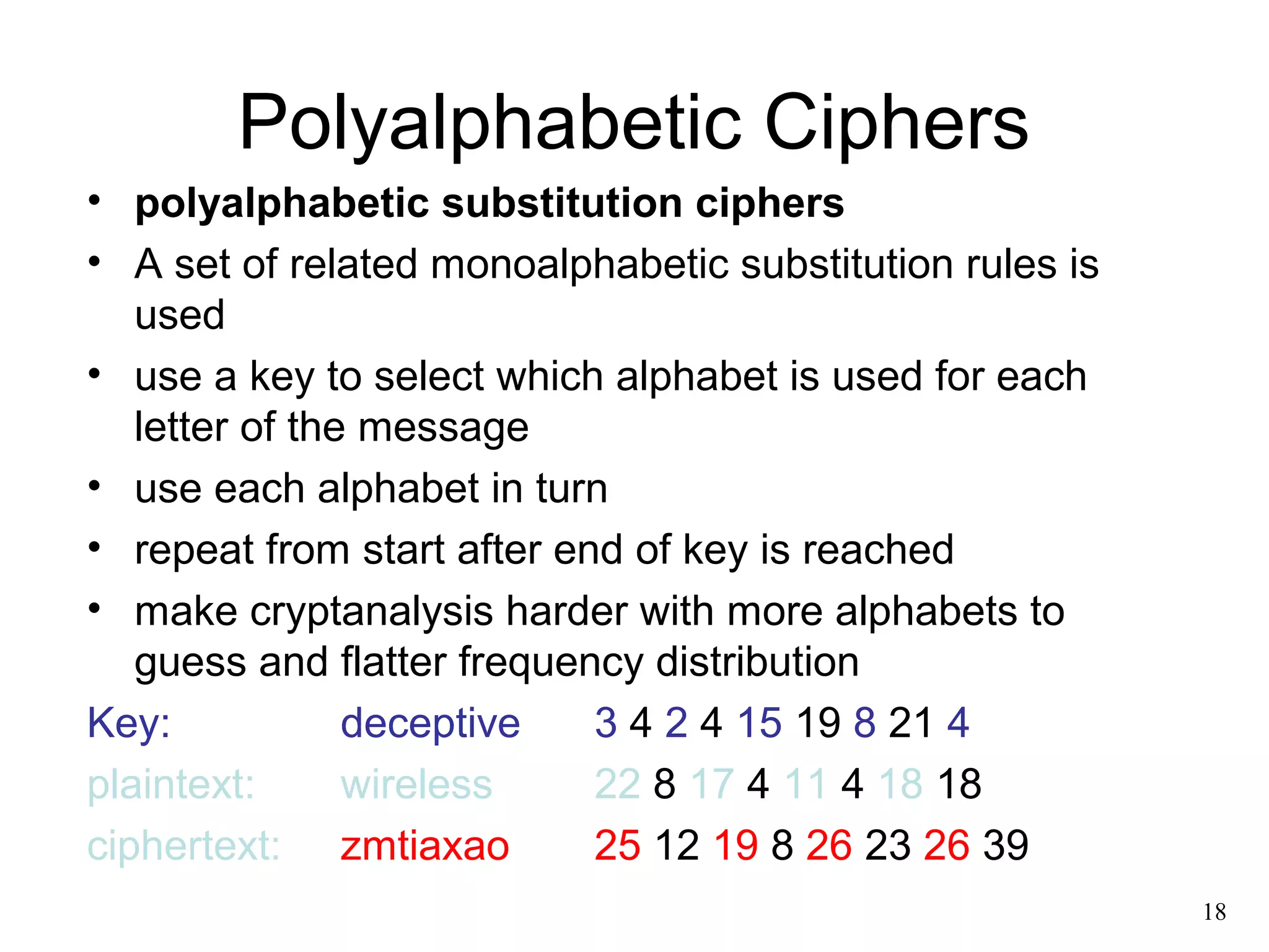 18 
Polyalphabetic Ciphers 
• polyalphabetic substitution ciphers 
• A set of related monoalphabetic substitution rules is 
used 
• use a key to select which alphabet is used for each 
letter of the message 
• use each alphabet in turn 
• repeat from start after end of key is reached 
• make cryptanalysis harder with more alphabets to 
guess and flatter frequency distribution 
Key: deceptive 3 4 2 4 15 19 8 21 4 
plaintext: wireless 22 8 17 4 11 4 18 18 
ciphertext: zmtiaxao 25 12 19 8 26 23 26 39 
 