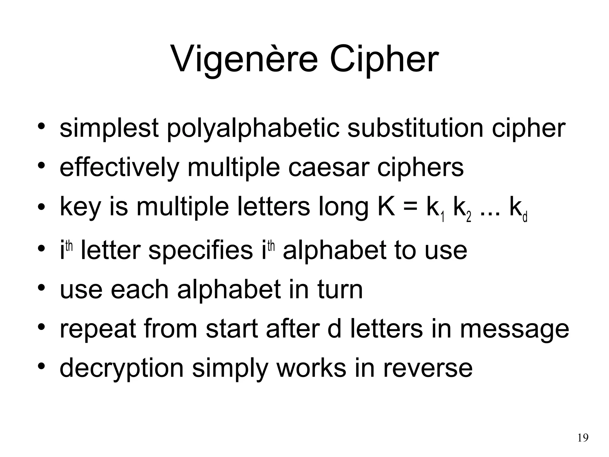 19 
Vigenère Cipher 
• simplest polyalphabetic substitution cipher 
• effectively multiple caesar ciphers 
• key is multiple letters long K = k1 k2 ... kd 
• ith letter specifies ith alphabet to use 
• use each alphabet in turn 
• repeat from start after d letters in message 
• decryption simply works in reverse 
 