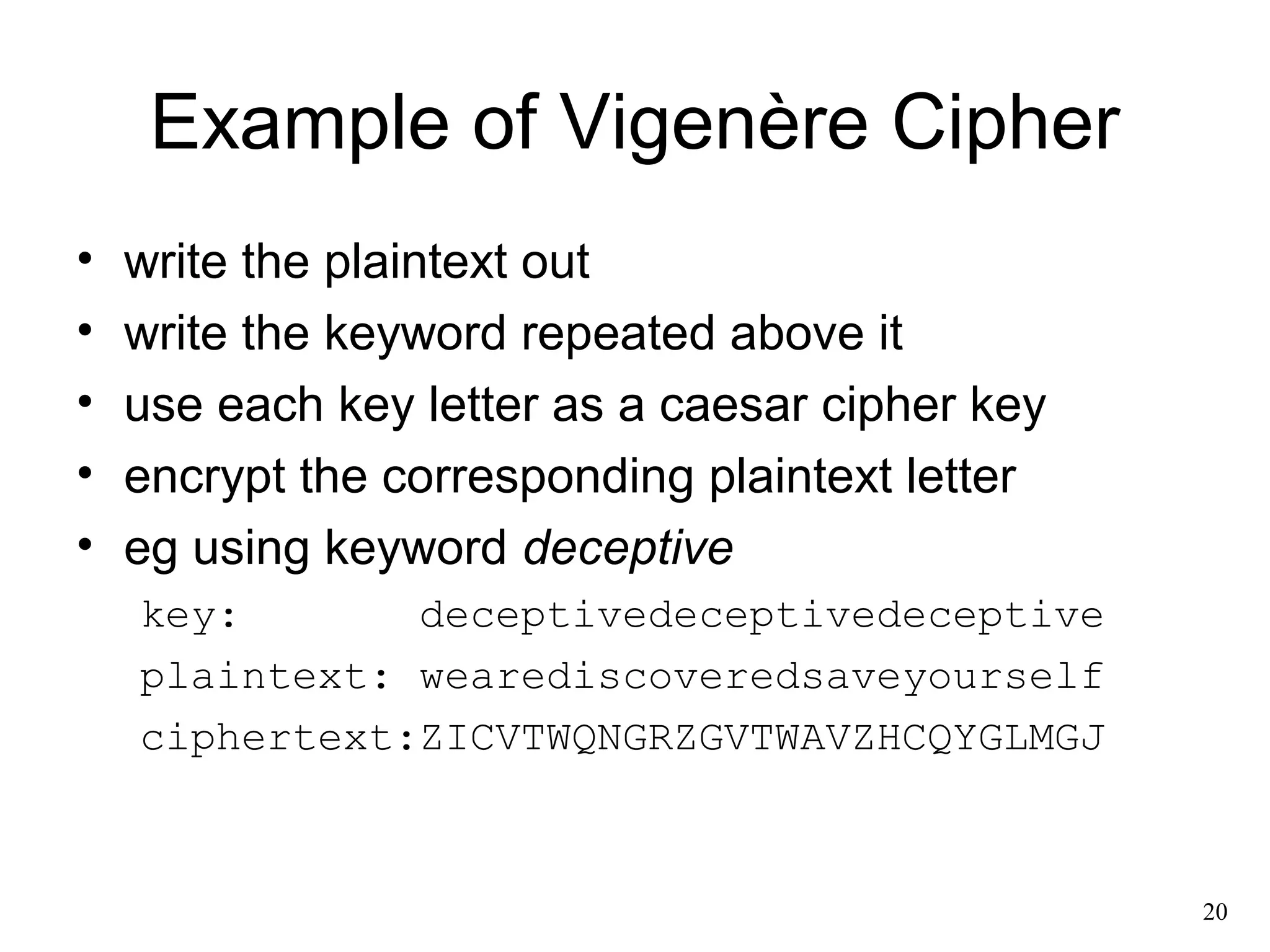20 
Example of Vigenère Cipher 
• write the plaintext out 
• write the keyword repeated above it 
• use each key letter as a caesar cipher key 
• encrypt the corresponding plaintext letter 
• eg using keyword deceptive 
key: deceptivedeceptivedeceptive 
plaintext: wearediscoveredsaveyourself 
ciphertext:ZICVTWQNGRZGVTWAVZHCQYGLMGJ 
 
