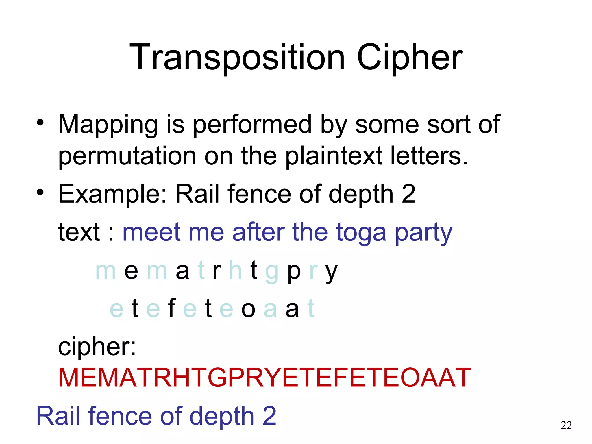 Transposition Cipher 
• Mapping is performed by some sort of 
permutation on the plaintext letters. 
• Example: Rail fence of depth 2 
text : meet me after the toga party 
m e m a t r h t g p r y 
e t e f e t e o a a t 
cipher: 
MEMATRHTGPRYETEFETEOAAT 
Rail fence of depth 2 22 
 