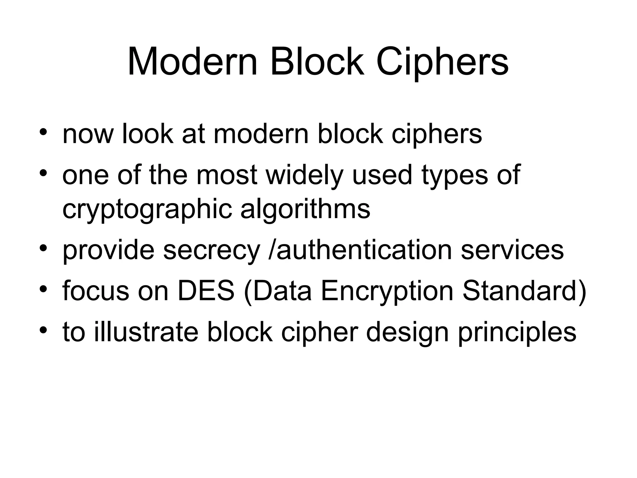 Modern Block Ciphers 
• now look at modern block ciphers 
• one of the most widely used types of 
cryptographic algorithms 
• provide secrecy /authentication services 
• focus on DES (Data Encryption Standard) 
• to illustrate block cipher design principles 
 
