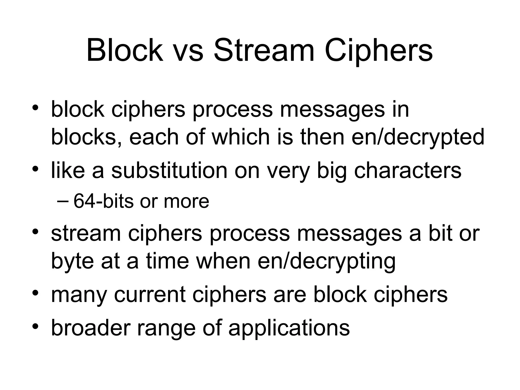Block vs Stream Ciphers 
• block ciphers process messages in 
blocks, each of which is then en/decrypted 
• like a substitution on very big characters 
– 64-bits or more 
• stream ciphers process messages a bit or 
byte at a time when en/decrypting 
• many current ciphers are block ciphers 
• broader range of applications 
 