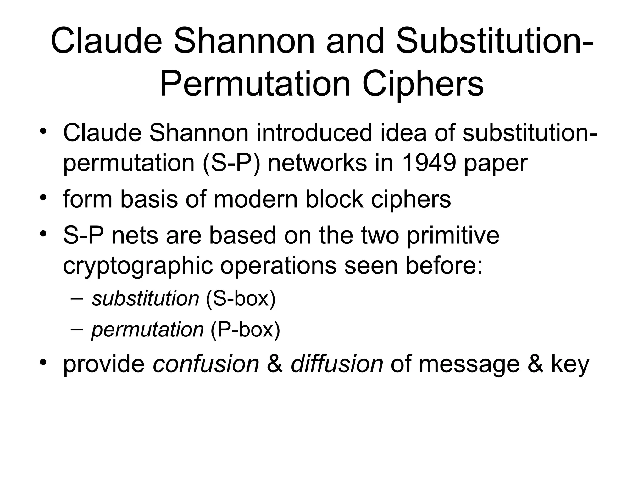 Claude Shannon and Substitution- 
Permutation Ciphers 
• Claude Shannon introduced idea of substitution-permutation 
(S-P) networks in 1949 paper 
• form basis of modern block ciphers 
• S-P nets are based on the two primitive 
cryptographic operations seen before: 
– substitution (S-box) 
– permutation (P-box) 
• provide confusion & diffusion of message & key 
 