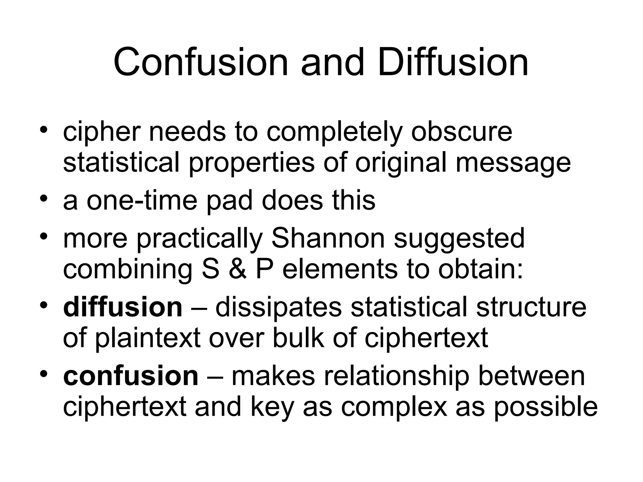 Confusion and Diffusion 
• cipher needs to completely obscure 
statistical properties of original message 
• a one-time pad does this 
• more practically Shannon suggested 
combining S & P elements to obtain: 
• diffusion – dissipates statistical structure 
of plaintext over bulk of ciphertext 
• confusion – makes relationship between 
ciphertext and key as complex as possible 
 