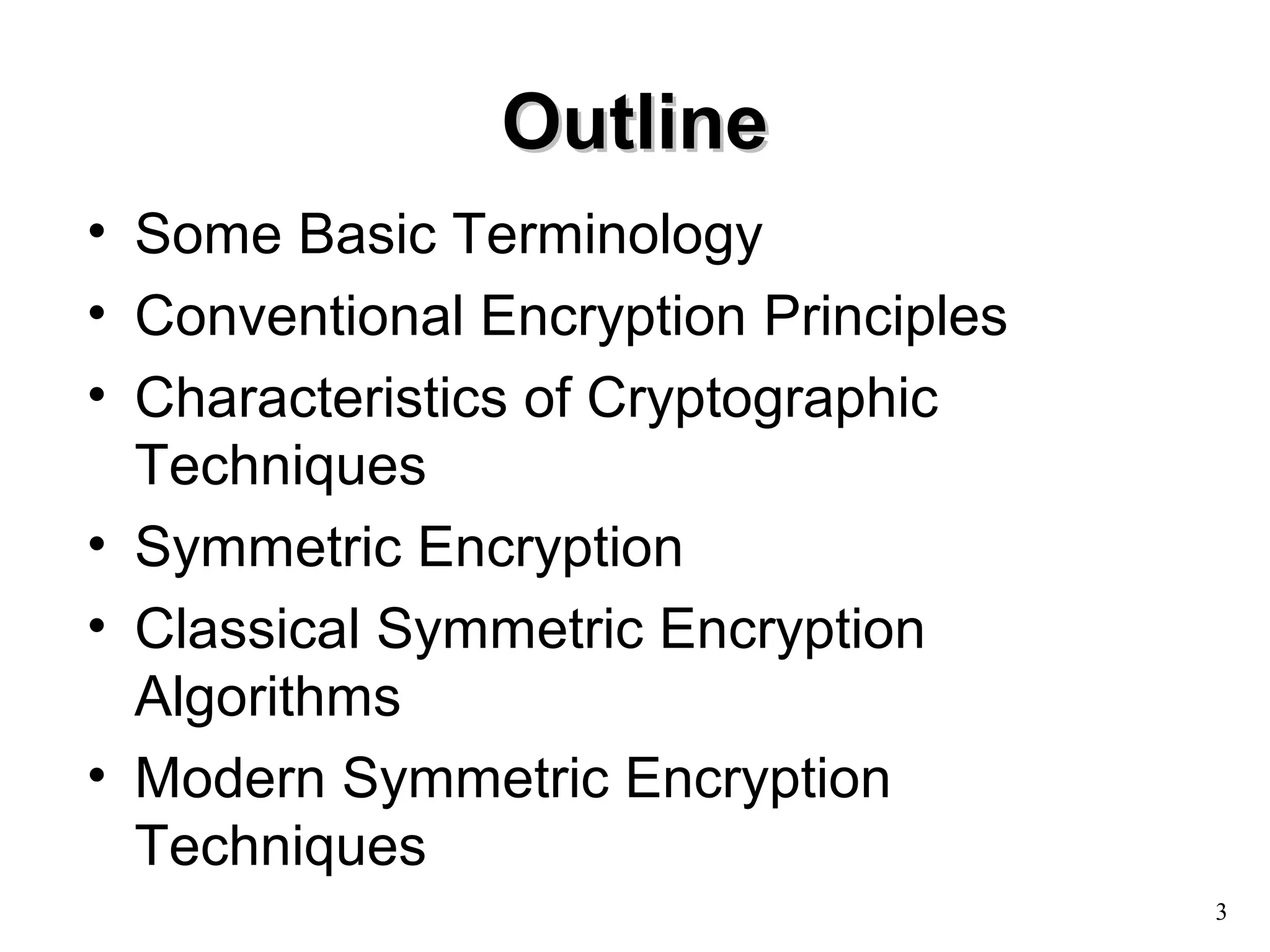 3 
OOuuttlliinnee 
• Some Basic Terminology 
• Conventional Encryption Principles 
• Characteristics of Cryptographic 
Techniques 
• Symmetric Encryption 
• Classical Symmetric Encryption 
Algorithms 
• Modern Symmetric Encryption 
Techniques 
 